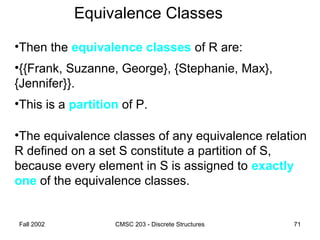 Fall 2002 CMSC 203 - Discrete Structures 71
Equivalence Classes
•Then the equivalence classes of R are:
•{{Frank, Suzanne, George}, {Stephanie, Max},
{Jennifer}}.
•This is a partition of P.
•The equivalence classes of any equivalence relation
R defined on a set S constitute a partition of S,
because every element in S is assigned to exactly
one of the equivalence classes.
 