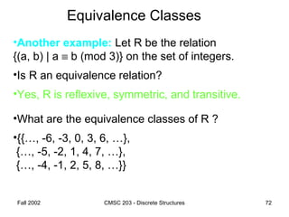Fall 2002 CMSC 203 - Discrete Structures 72
Equivalence Classes
•Another example: Let R be the relation
{(a, b) | a ≡ b (mod 3)} on the set of integers.
•Is R an equivalence relation?
•Yes, R is reflexive, symmetric, and transitive.
•What are the equivalence classes of R ?
•{{…, -6, -3, 0, 3, 6, …},
{…, -5, -2, 1, 4, 7, …},
{…, -4, -1, 2, 5, 8, …}}
 