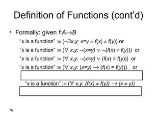 76
Definition of Functions (cont’d)
• Formally: given f:A→B
“x is a function” :≡ (¬∃x,y: x=y ∧ f(x) ≠ f(y)) or
“x is a function” :≡ (∀ x,y: ¬(x=y) ∨ ¬(f(x) ≠ f(y))) or
“x is a function” :≡ (∀ x,y: ¬(x=y) ∨ (f(x) = f(y))) or
“x is a function” :≡ (∀ x,y: (x=y) → (f(x) = f(y))) or
“x is a function” :≡ (∀ x,y: (f(x) ≠ f(y)) → (x ≠ y))
 
