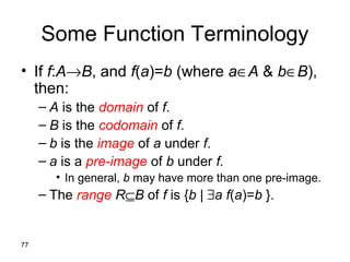 77
Some Function Terminology
• If f:A→B, and f(a)=b (where a∈A & b∈B),
then:
– A is the domain of f.
– B is the codomain of f.
– b is the image of a under f.
– a is a pre-image of b under f.
• In general, b may have more than one pre-image.
– The range R⊆B of f is {b | ∃a f(a)=b }.
 