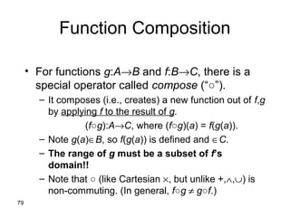 79
Function Composition
• For functions g:A→B and f:B→C, there is a
special operator called compose (“○”).
– It composes (i.e., creates) a new function out of f,g
by applying f to the result of g.
(f○g):A→C, where (f○g)(a) = f(g(a)).
– Note g(a)∈B, so f(g(a)) is defined and ∈C.
– The range of g must be a subset of f’s
domain!!
– Note that ○ (like Cartesian ×, but unlike +,∧,∪) is
non-commuting. (In general, f○g ≠ g○f.)
 