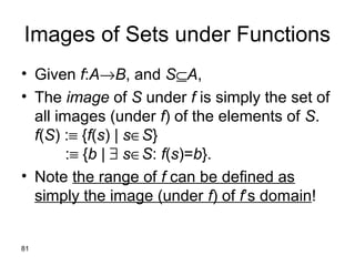 81
Images of Sets under Functions
• Given f:A→B, and S⊆A,
• The image of S under f is simply the set of
all images (under f) of the elements of S.
f(S) :≡ {f(s) | s∈S}
:≡ {b | ∃ s∈S: f(s)=b}.
• Note the range of f can be defined as
simply the image (under f) of f’s domain!
 