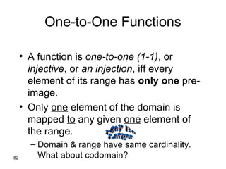 82
One-to-One Functions
• A function is one-to-one (1-1), or
injective, or an injection, iff every
element of its range has only one pre-
image.
• Only one element of the domain is
mapped to any given one element of
the range.
– Domain & range have same cardinality.
What about codomain?
 
