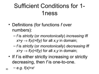 85
Sufficient Conditions for 1-
1ness
• Definitions (for functions f over
numbers):
– f is strictly (or monotonically) increasing iff
x>y → f(x)>f(y) for all x,y in domain;
– f is strictly (or monotonically) decreasing iff
x>y → f(x)<f(y) for all x,y in domain;
• If f is either strictly increasing or strictly
decreasing, then f is one-to-one.
– e.g. f(x)=x3
 