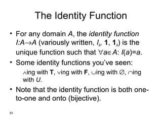 91
The Identity Function
• For any domain A, the identity function
I:A→A (variously written, IA, 1, 1A) is the
unique function such that ∀a∈A: I(a)=a.
• Some identity functions you’ve seen:
∧ing with T, ∨ing with F, ∪ing with ∅, ∩ing
with U.
• Note that the identity function is both one-
to-one and onto (bijective).
 