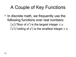 95
A Couple of Key Functions
• In discrete math, we frequently use the
following functions over real numbers:
x (“floor of x”) is the largest integer ≤ x.
x (“ceiling of x”) is the smallest integer ≥ x.
 