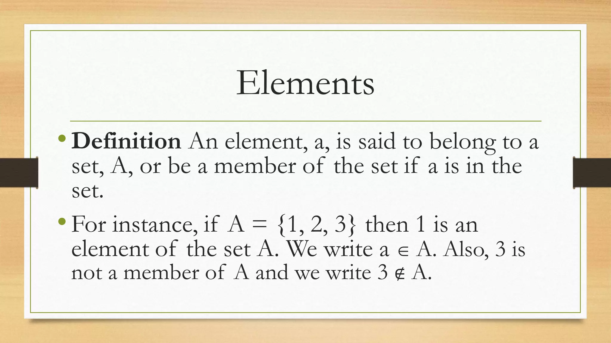 Elements
•Definition An element, a, is said to belong to a
set, A, or be a member of the set if a is in the
set.
•For instance, if A = {1, 2, 3} then 1 is an
element of the set A. We write a  A. Also, 3 is
not a member of A and we write 3 ∉ A.
 