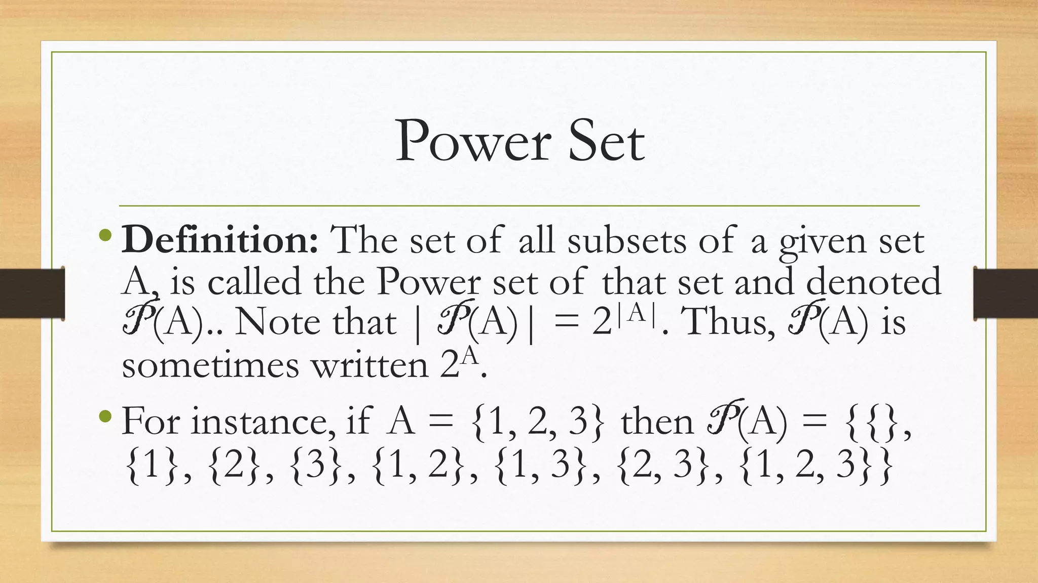 Power Set
•Definition: The set of all subsets of a given set
A, is called the Power set of that set and denoted
P(A).. Note that | P(A)| = 2|A|. Thus, P(A) is
sometimes written 2A.
•For instance, if A = {1, 2, 3} then P(A) = {{},
{1}, {2}, {3}, {1, 2}, {1, 3}, {2, 3}, {1, 2, 3}}
 