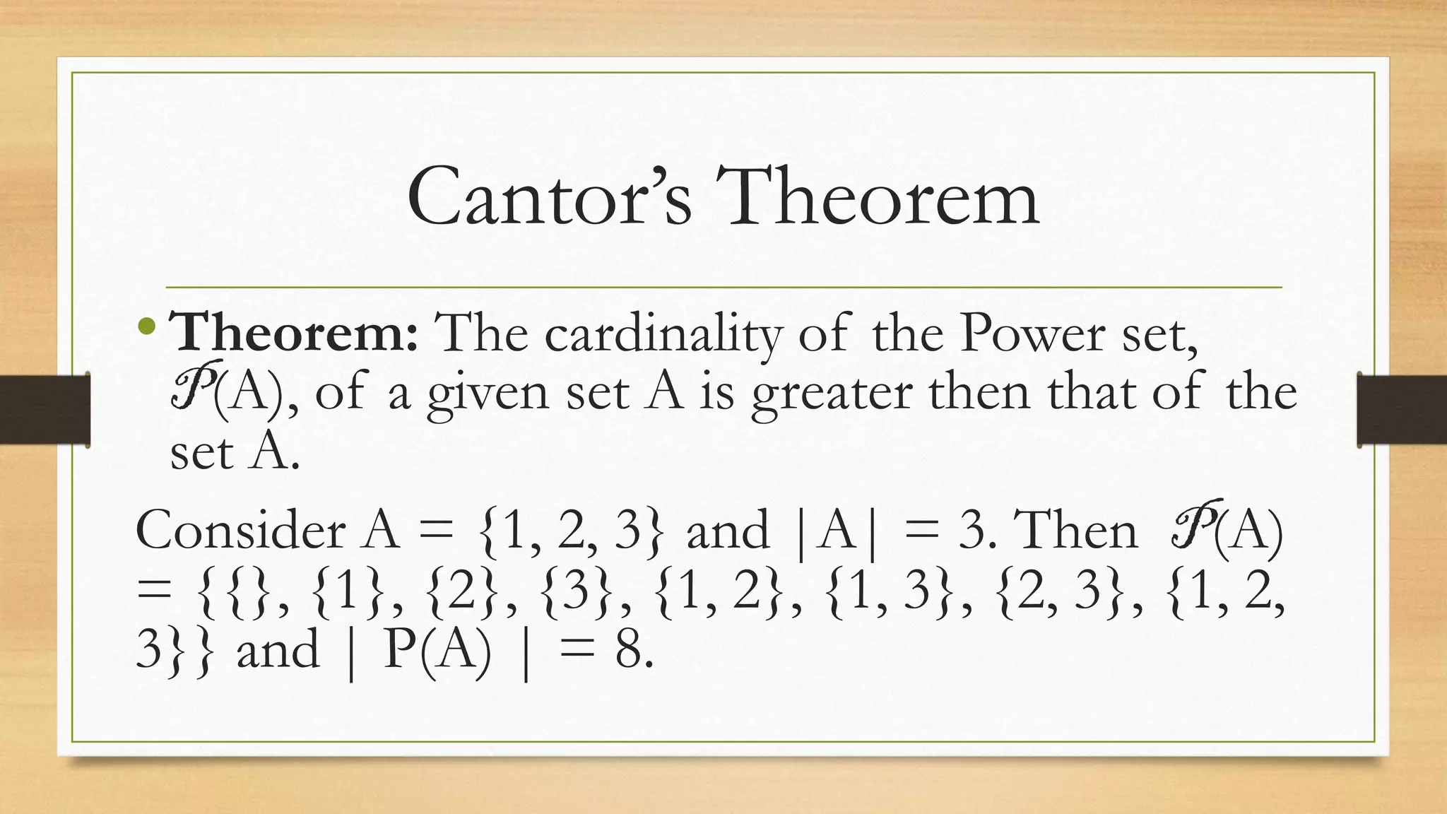 Cantor’s Theorem
•Theorem: The cardinality of the Power set,
P(A), of a given set A is greater then that of the
set A.
Consider A = {1, 2, 3} and |A| = 3. Then P(A)
= {{}, {1}, {2}, {3}, {1, 2}, {1, 3}, {2, 3}, {1, 2,
3}} and | P(A) | = 8.
 