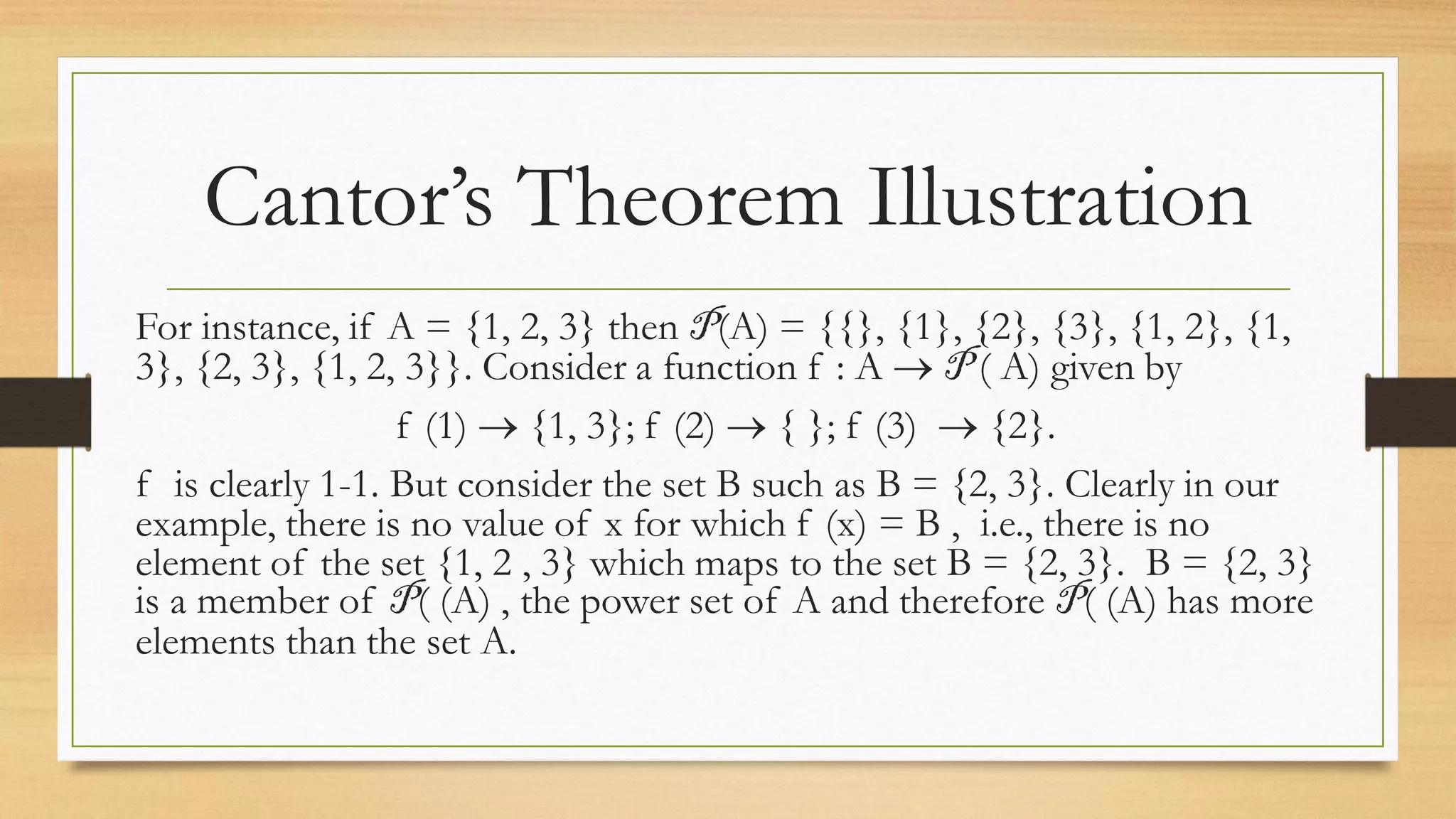 Cantor’s Theorem Illustration
For instance, if A = {1, 2, 3} then P(A) = {{}, {1}, {2}, {3}, {1, 2}, {1,
3}, {2, 3}, {1, 2, 3}}. Consider a function f : A  P ( A) given by
f (1)  {1, 3}; f (2)  { }; f (3)  {2}.
f is clearly 1-1. But consider the set B such as B = {2, 3}. Clearly in our
example, there is no value of x for which f (x) = B , i.e., there is no
element of the set {1, 2 , 3} which maps to the set B = {2, 3}. B = {2, 3}
is a member of P( (A) , the power set of A and therefore P( (A) has more
elements than the set A.
 