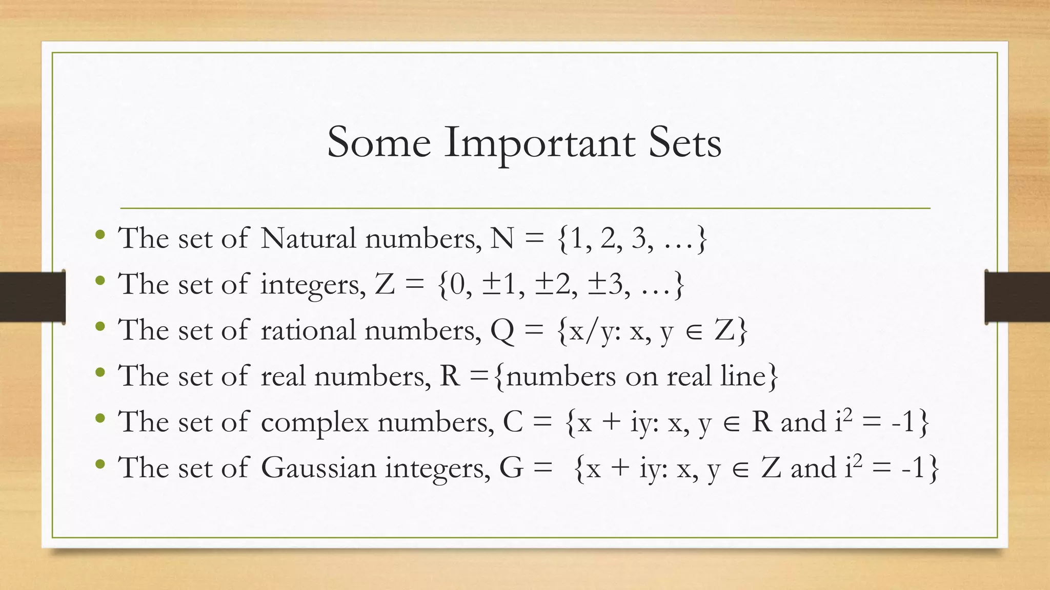 Some Important Sets
• The set of Natural numbers, N = {1, 2, 3, …}
• The set of integers, Z = {0, ±1, ±2, ±3, …}
• The set of rational numbers, Q = {x/y: x, y  Z}
• The set of real numbers, R ={numbers on real line}
• The set of complex numbers, C = {x + iy: x, y  R and i2 = -1}
• The set of Gaussian integers, G = {x + iy: x, y  Z and i2 = -1}
 