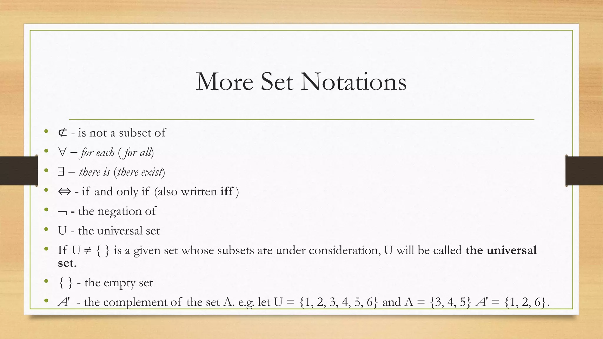 More Set Notations
• ⊄ - is not a subset of
•   for each ( for all)
•   there is (there exist)
• ⇔ - if and only if (also written iff )
•  - the negation of
• U - the universal set
• If U  { } is a given set whose subsets are under consideration, U will be called the universal
set.
• { } - the empty set
• A′ - the complement of the set A. e.g. let U = {1, 2, 3, 4, 5, 6} and A = {3, 4, 5} A′ = {1, 2, 6}.
 