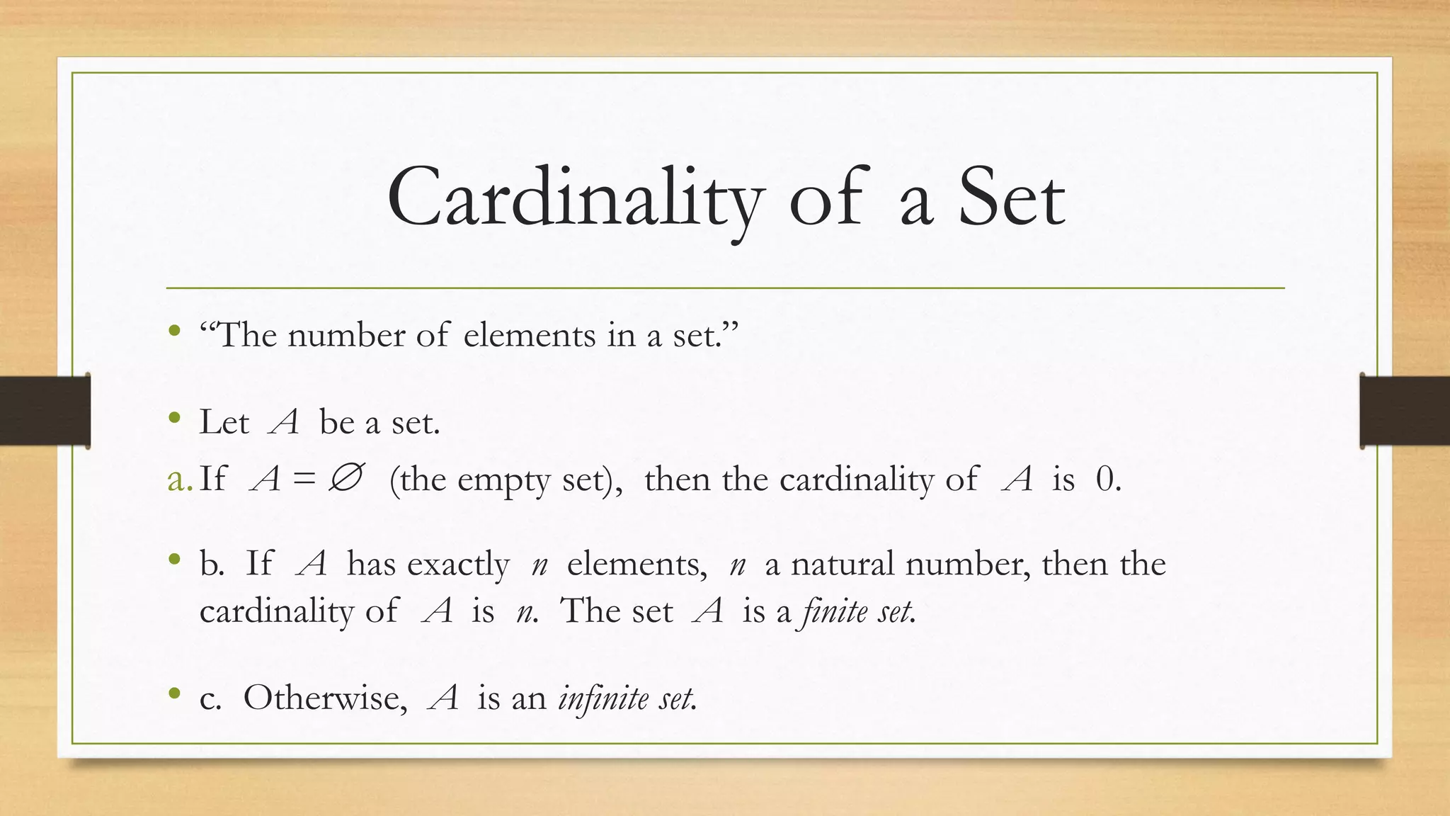 Cardinality of a Set
• “The number of elements in a set.”
• Let A be a set.
a.If A =  (the empty set), then the cardinality of A is 0.
• b. If A has exactly n elements, n a natural number, then the
cardinality of A is n. The set A is a finite set.
• c. Otherwise, A is an infinite set.
 