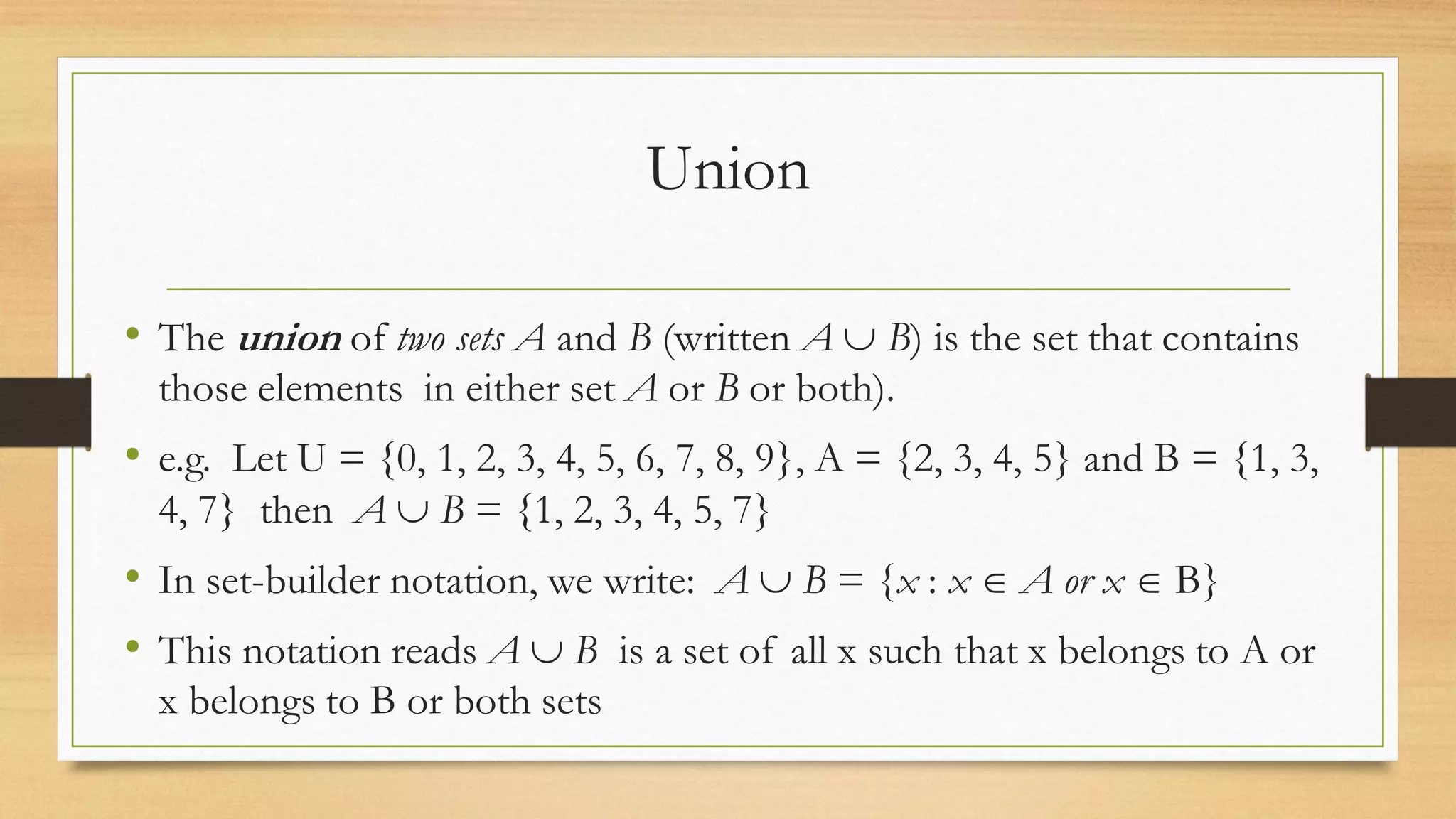 Union
• The union of two sets A and B (written A  B) is the set that contains
those elements in either set A or B or both).
• e.g. Let U = {0, 1, 2, 3, 4, 5, 6, 7, 8, 9}, A = {2, 3, 4, 5} and B = {1, 3,
4, 7} then A  B = {1, 2, 3, 4, 5, 7}
• In set-builder notation, we write: A  B = {x : x  A or x  B}
• This notation reads A  B is a set of all x such that x belongs to A or
x belongs to B or both sets
 