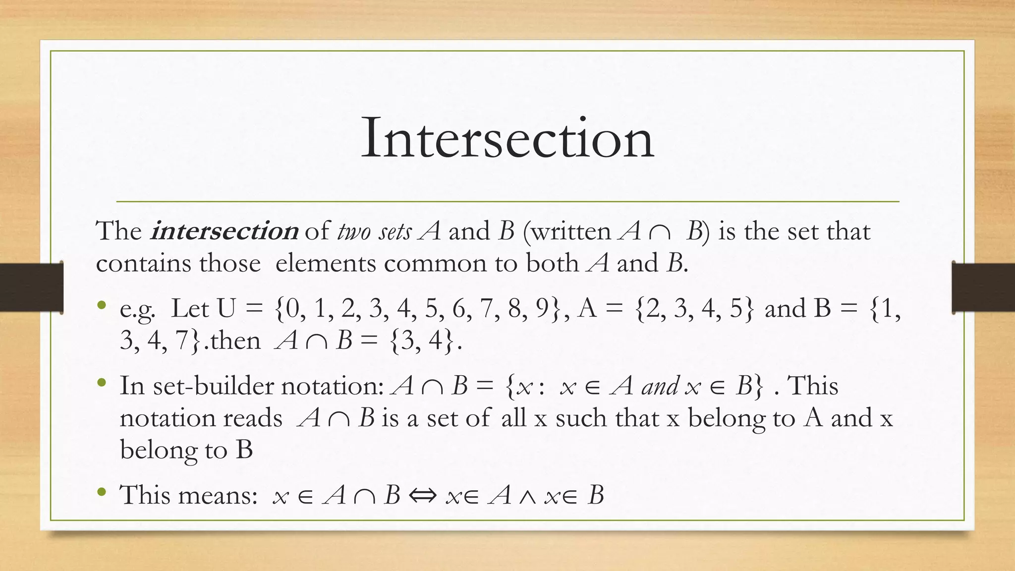 Intersection
The intersection of two sets A and B (written A  B) is the set that
contains those elements common to both A and B.
• e.g. Let U = {0, 1, 2, 3, 4, 5, 6, 7, 8, 9}, A = {2, 3, 4, 5} and B = {1,
3, 4, 7}.then A  B = {3, 4}.
• In set-builder notation: A  B = {x : x  A and x  B} . This
notation reads A  B is a set of all x such that x belong to A and x
belong to B
• This means: x  A  B ⇔ x A  x B
 