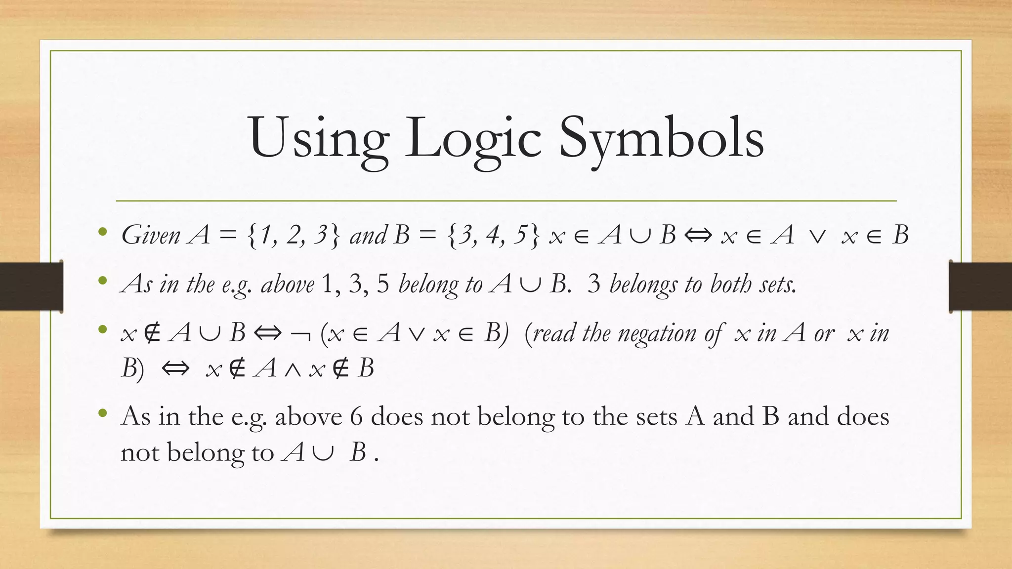Using Logic Symbols
• Given A = {1, 2, 3} and B = {3, 4, 5} x  A  B ⇔ x  A  x  B
• As in the e.g. above 1, 3, 5 belong to A  B. 3 belongs to both sets.
• x ∉ A  B ⇔  (x  A  x  B) (read the negation of x in A or x in
B) ⇔ x ∉ A  x ∉ B
• As in the e.g. above 6 does not belong to the sets A and B and does
not belong to A  B .
 