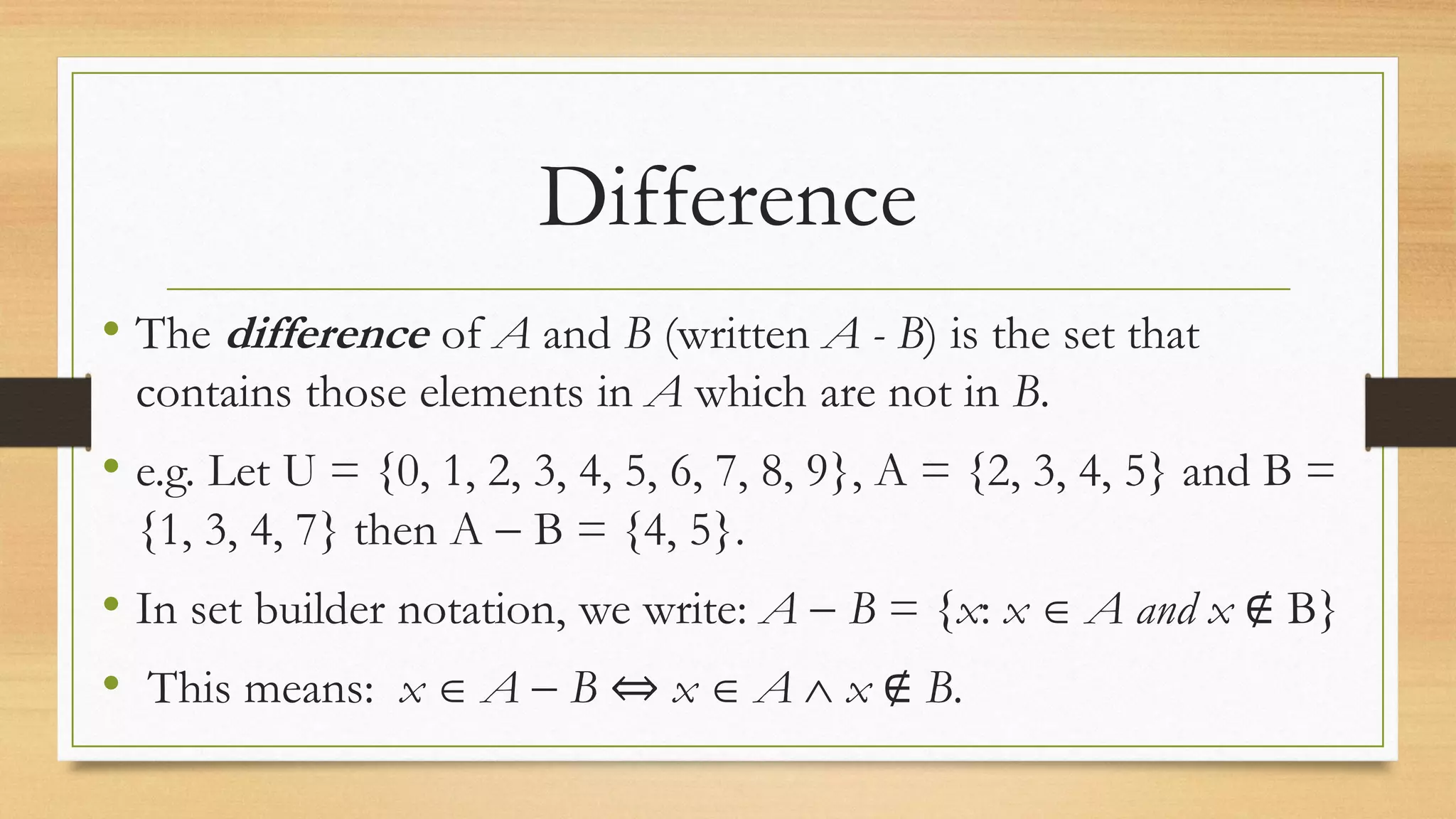 Difference
• The difference of A and B (written A - B) is the set that
contains those elements in A which are not in B.
• e.g. Let U = {0, 1, 2, 3, 4, 5, 6, 7, 8, 9}, A = {2, 3, 4, 5} and B =
{1, 3, 4, 7} then A  B = {4, 5}.
• In set builder notation, we write: A  B = {x: x  A and x ∉ B}
• This means: x  A  B ⇔ x  A  x ∉ B.
 