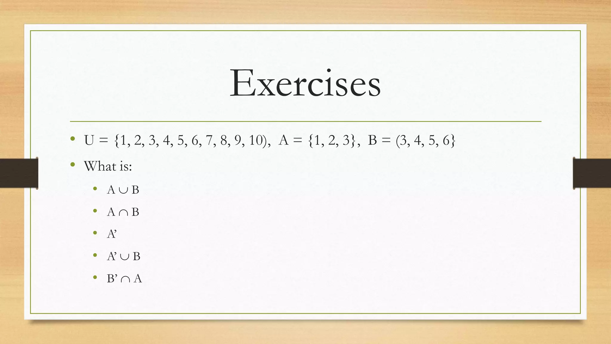 Exercises
• U = {1, 2, 3, 4, 5, 6, 7, 8, 9, 10), A = {1, 2, 3}, B = (3, 4, 5, 6}
• What is:
• A  B
• A  B
• A’
• A’  B
• B’  A
 