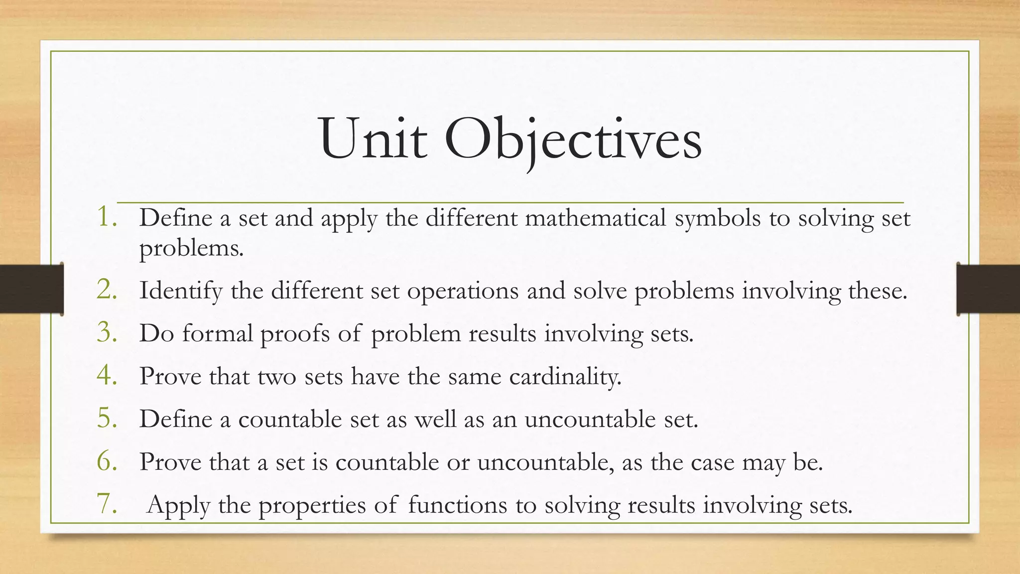 Unit Objectives
1. Define a set and apply the different mathematical symbols to solving set
problems.
2. Identify the different set operations and solve problems involving these.
3. Do formal proofs of problem results involving sets.
4. Prove that two sets have the same cardinality.
5. Define a countable set as well as an uncountable set.
6. Prove that a set is countable or uncountable, as the case may be.
7. Apply the properties of functions to solving results involving sets.
 