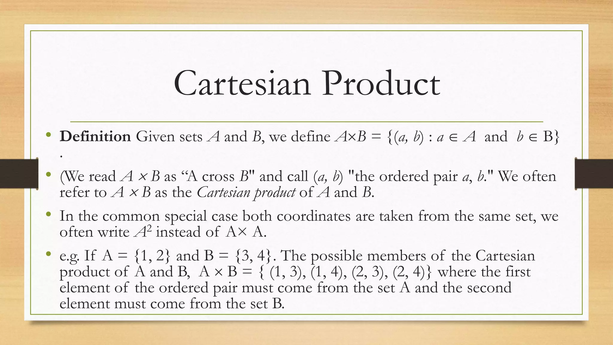 Cartesian Product
• Definition Given sets A and B, we define AB = {(a, b) : a  A and b  B}
.
• (We read A  B as “A cross B" and call (a, b) "the ordered pair a, b." We often
refer to A  B as the Cartesian product of A and B.
• In the common special case both coordinates are taken from the same set, we
often write A2 instead of A× A.
• e.g. If A = {1, 2} and B = {3, 4}. The possible members of the Cartesian
product of A and B, A  B = { (1, 3), (1, 4), (2, 3), (2, 4)} where the first
element of the ordered pair must come from the set A and the second
element must come from the set B.
 