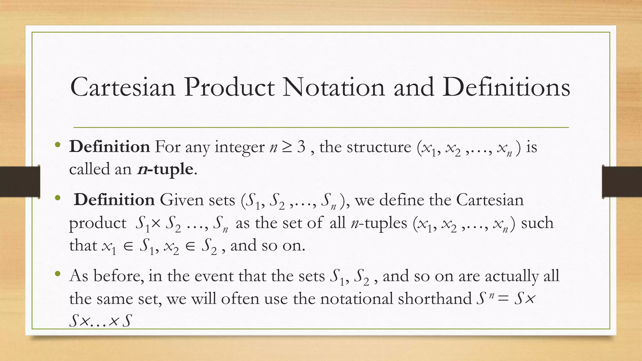 Cartesian Product Notation and Definitions
• Definition For any integer n  3 , the structure (x1, x2 ,…, xn ) is
called an n-tuple.
• Definition Given sets (S1, S2 ,…, Sn ), we define the Cartesian
product S1 S2 …, Sn as the set of all n-tuples (x1, x2 ,…, xn ) such
that x1  S1, x2  S2 , and so on.
• As before, in the event that the sets S1, S2 , and so on are actually all
the same set, we will often use the notational shorthand S n = S
S… S
 