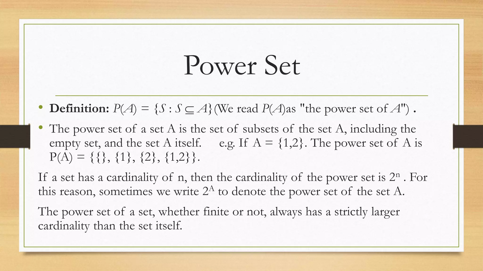 Power Set
• Definition: P(A) = {S : S  A}(We read P(A)as "the power set of A") .
• The power set of a set A is the set of subsets of the set A, including the
empty set, and the set A itself. e.g. If A = {1,2}. The power set of A is
P(A) = {{}, {1}, {2}, {1,2}}.
If a set has a cardinality of n, then the cardinality of the power set is 2n . For
this reason, sometimes we write 2A to denote the power set of the set A.
The power set of a set, whether finite or not, always has a strictly larger
cardinality than the set itself.
 