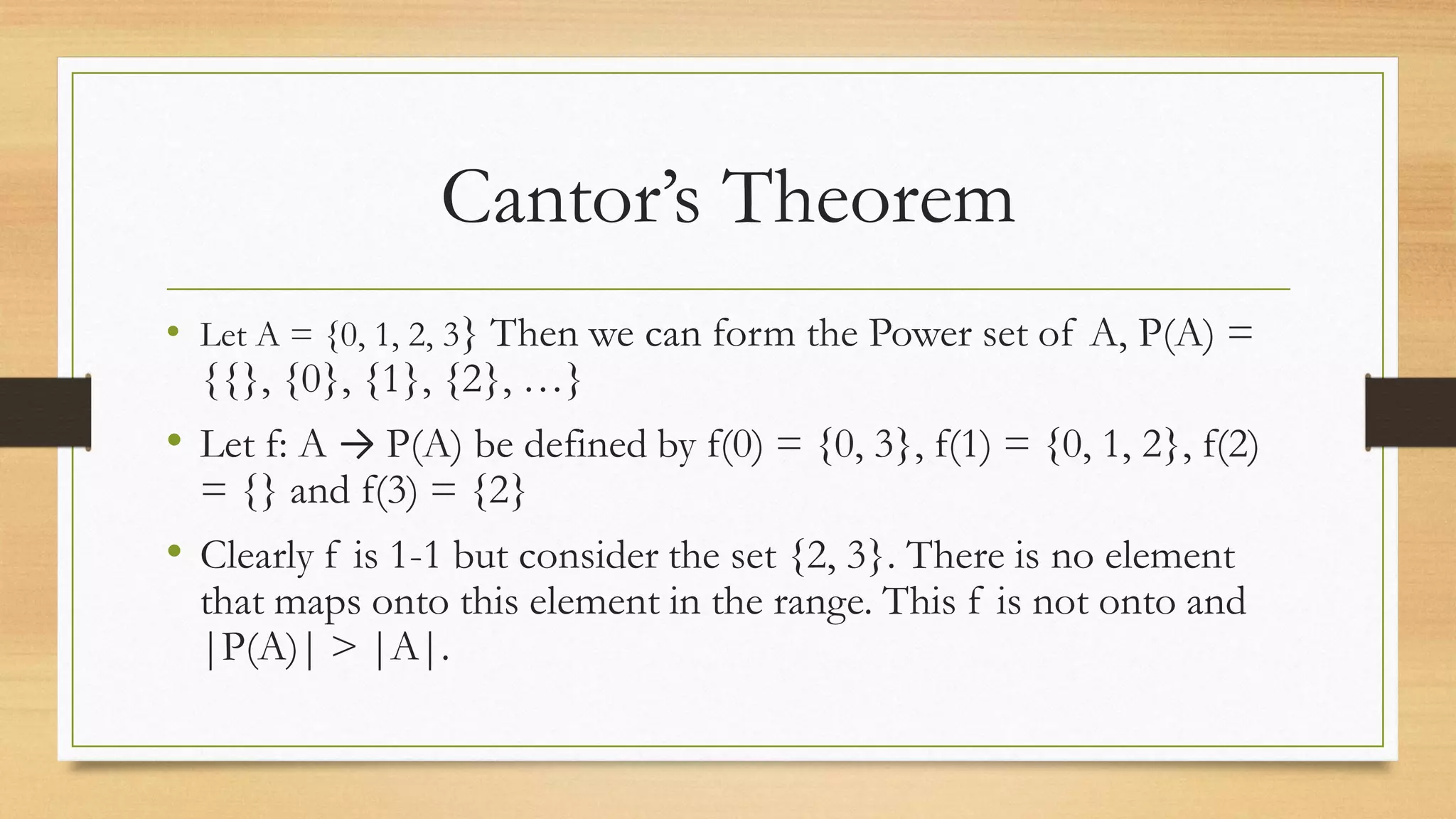 Cantor’s Theorem
• Let A = {0, 1, 2, 3} Then we can form the Power set of A, P(A) =
{{}, {0}, {1}, {2}, …}
• Let f: A → P(A) be defined by f(0) = {0, 3}, f(1) = {0, 1, 2}, f(2)
= {} and f(3) = {2}
• Clearly f is 1-1 but consider the set {2, 3}. There is no element
that maps onto this element in the range. This f is not onto and
|P(A)| > |A|.
 