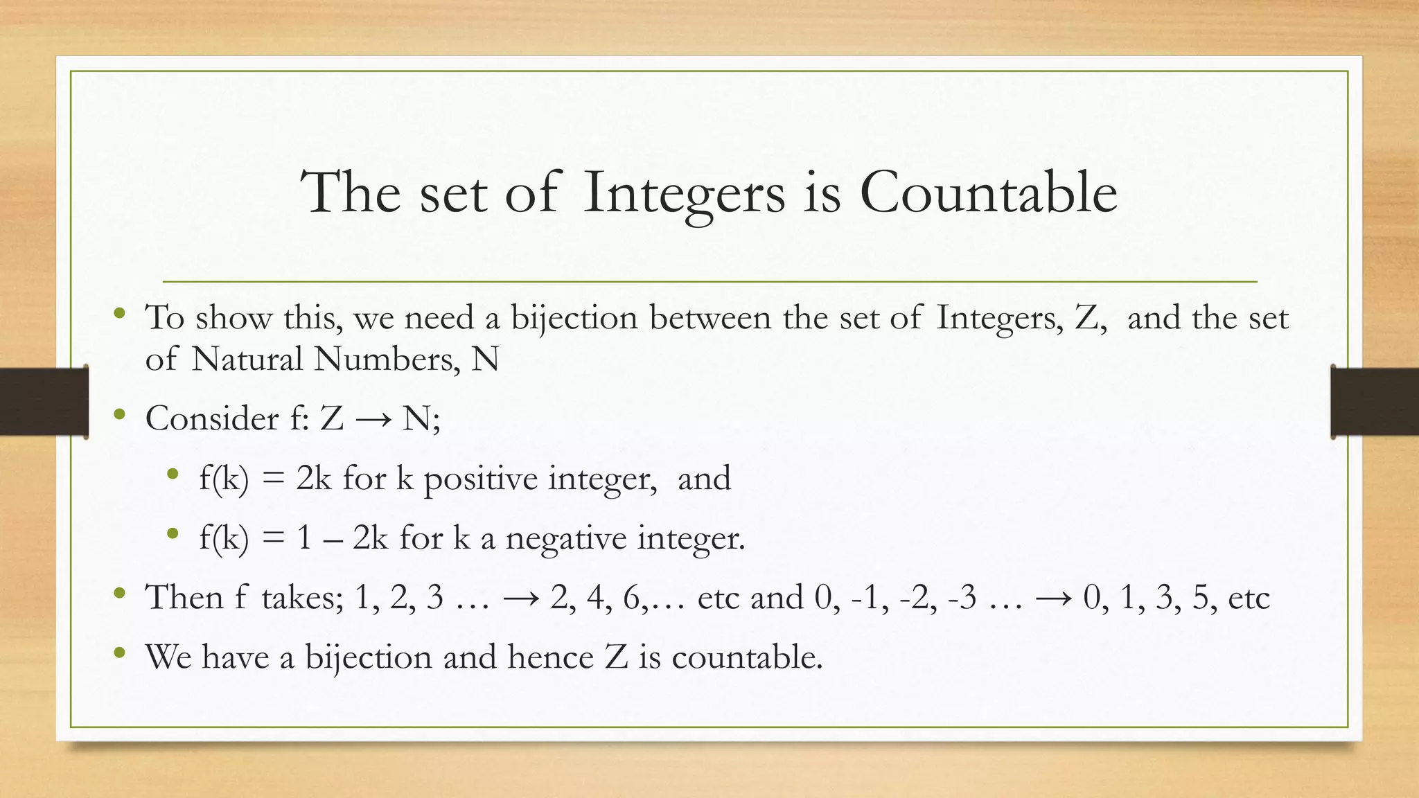 The set of Integers is Countable
• To show this, we need a bijection between the set of Integers, Z, and the set
of Natural Numbers, N
• Consider f: Z → N;
• f(k) = 2k for k positive integer, and
• f(k) = 1 – 2k for k a negative integer.
• Then f takes; 1, 2, 3 … → 2, 4, 6,… etc and 0, -1, -2, -3 … → 0, 1, 3, 5, etc
• We have a bijection and hence Z is countable.
 