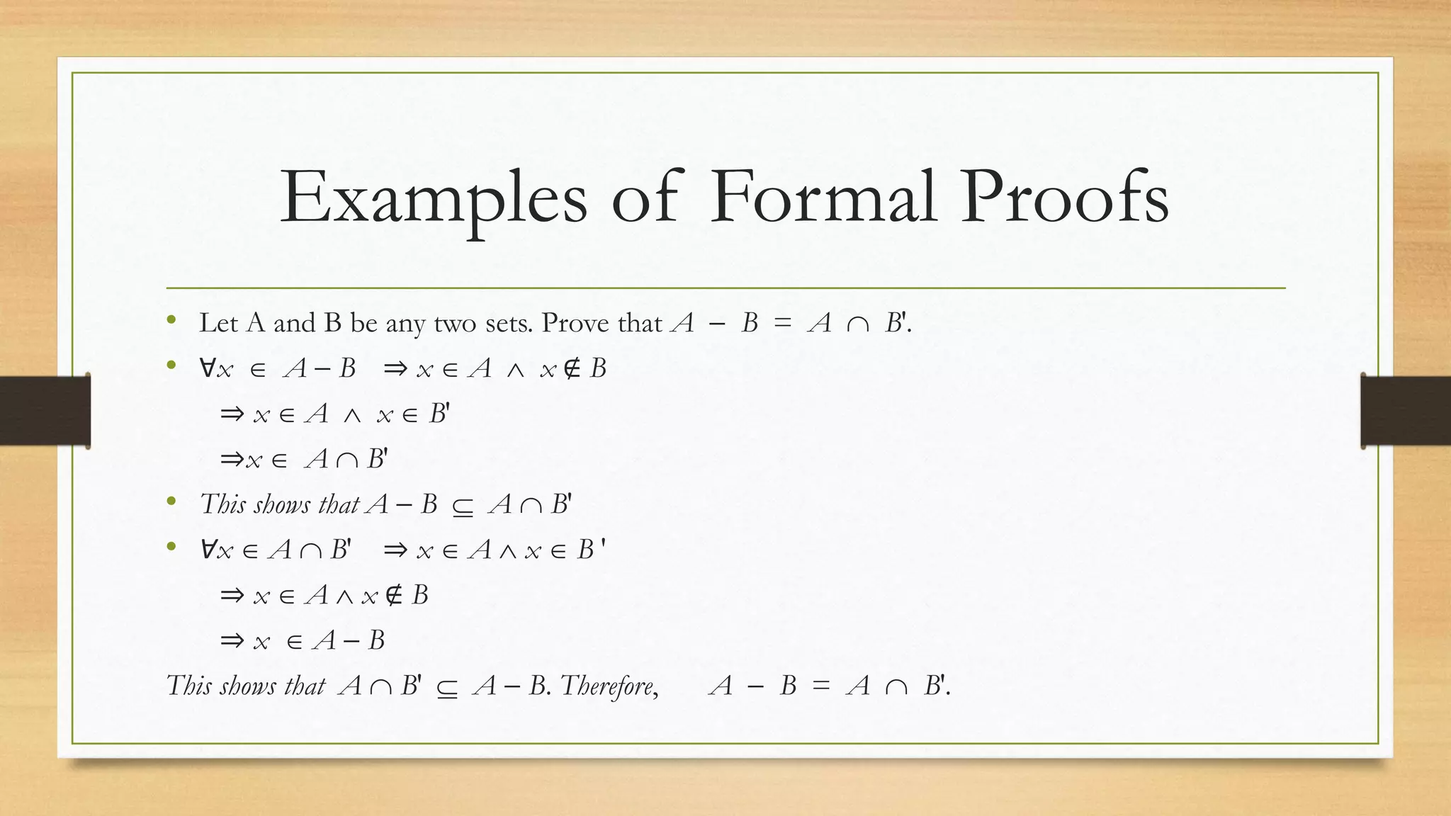 Examples of Formal Proofs
• Let A and B be any two sets. Prove that A  B = A  B′.
• Ɐx  A  B ⇒ x  A  x ∉ B
⇒ x  A  x  B′
⇒x  A  B′
• This shows that A  B  A  B′
• Ɐx  A  B′ ⇒ x  A  x  B ′
⇒ x  A  x ∉ B
⇒ x  A  B
This shows that A  B′  A  B. Therefore, A  B = A  B′.
 