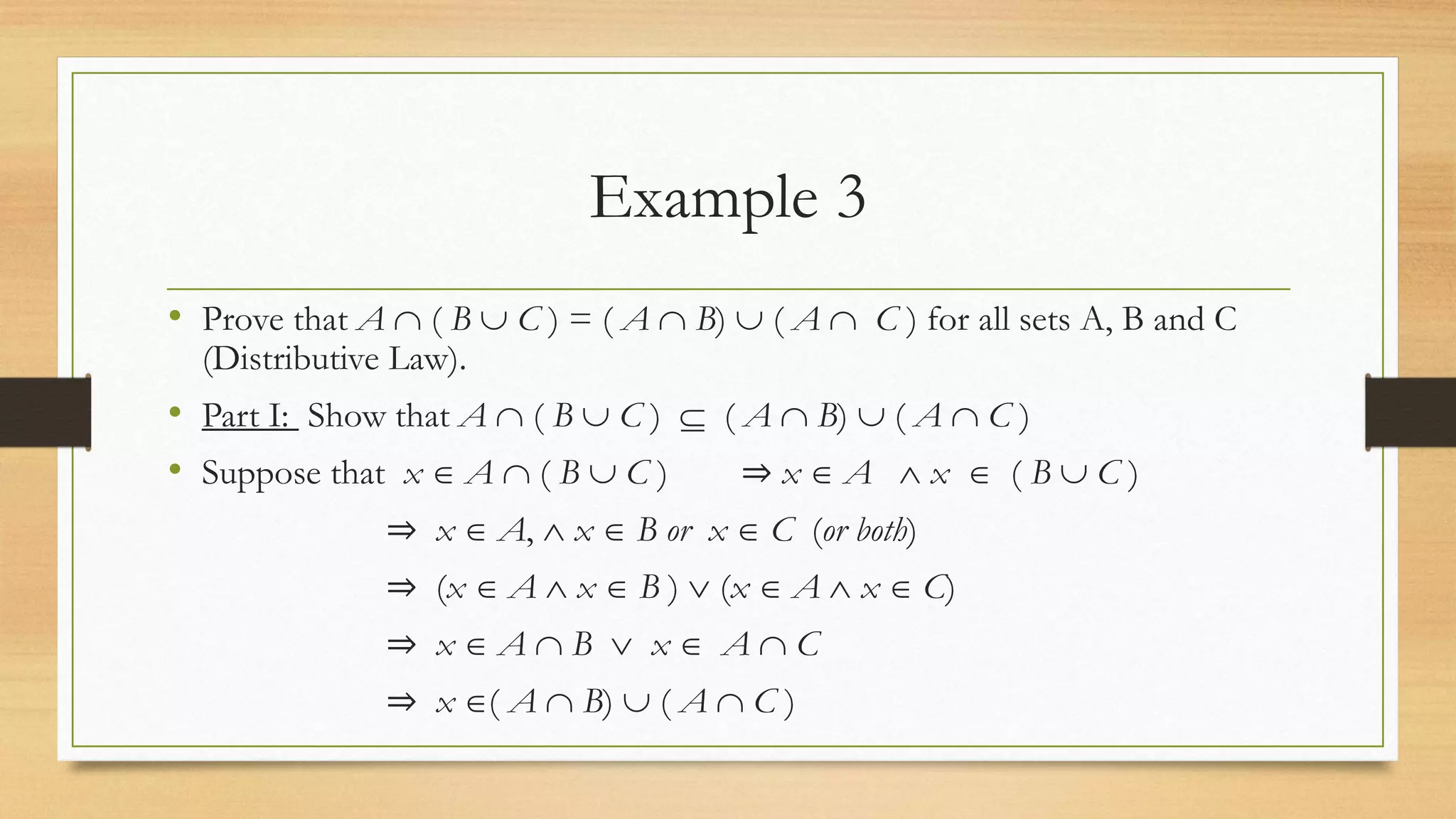 Example 3
• Prove that A  ( B  C ) = ( A  B)  ( A  C ) for all sets A, B and C
(Distributive Law).
• Part I: Show that A  ( B  C )  ( A  B)  ( A  C )
• Suppose that x  A  ( B  C ) ⇒ x  A  x  ( B  C )
⇒ x  A,  x  B or x  C (or both)
⇒ (x  A  x  B )  (x  A  x  C)
⇒ x  A  B  x  A  C
⇒ x ( A  B)  ( A  C )
 