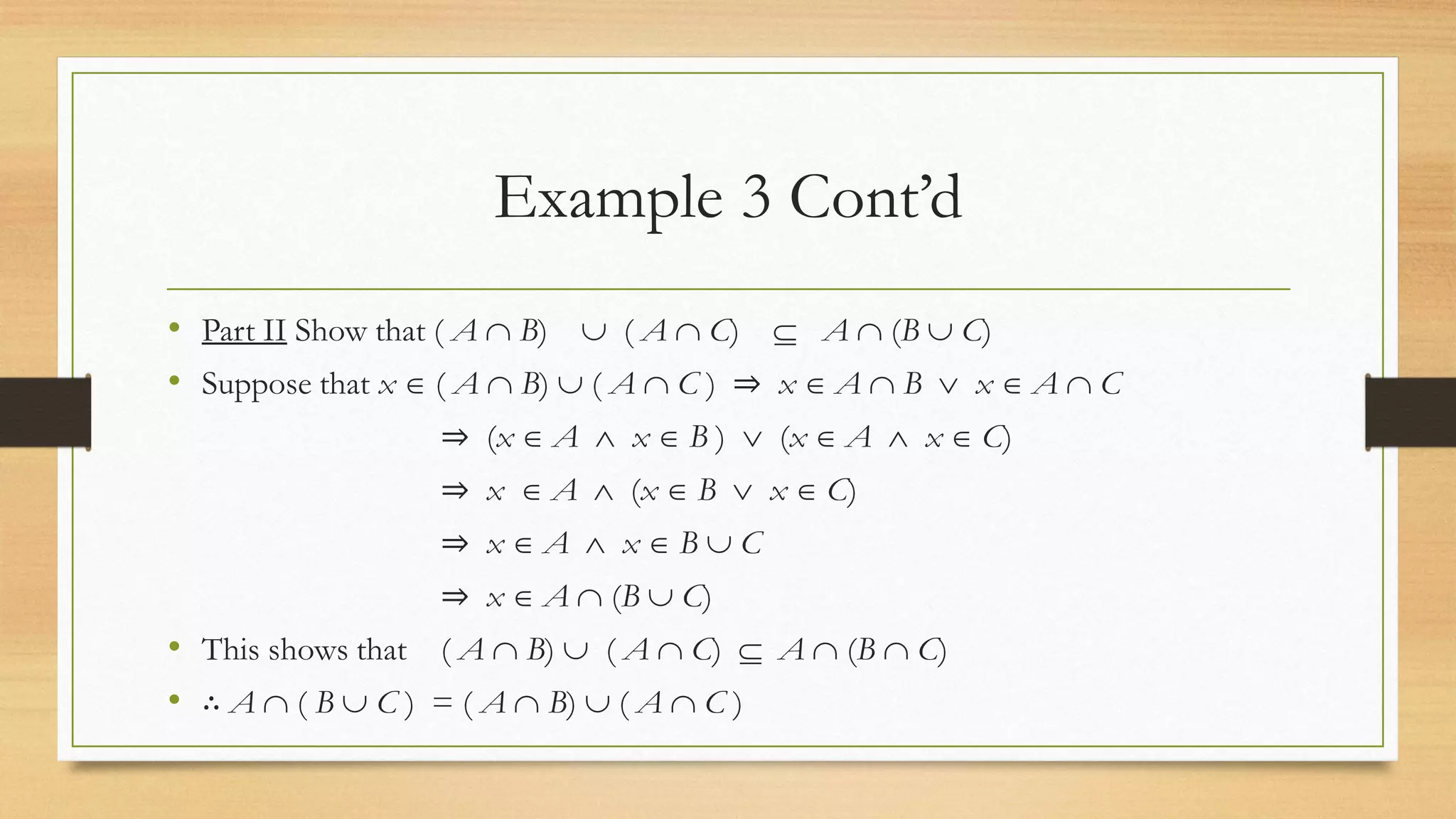 Example 3 Cont’d
• Part II Show that ( A  B)  ( A  C)  A  (B  C)
• Suppose that x  ( A  B)  ( A  C ) ⇒ x  A  B  x  A  C
⇒ (x  A  x  B )  (x  A  x  C)
⇒ x  A  (x  B  x  C)
⇒ x  A  x  B  C
⇒ x  A  (B  C)
• This shows that ( A  B)  ( A  C)  A  (B  C)
• ∴ A  ( B  C ) = ( A  B)  ( A  C )
 