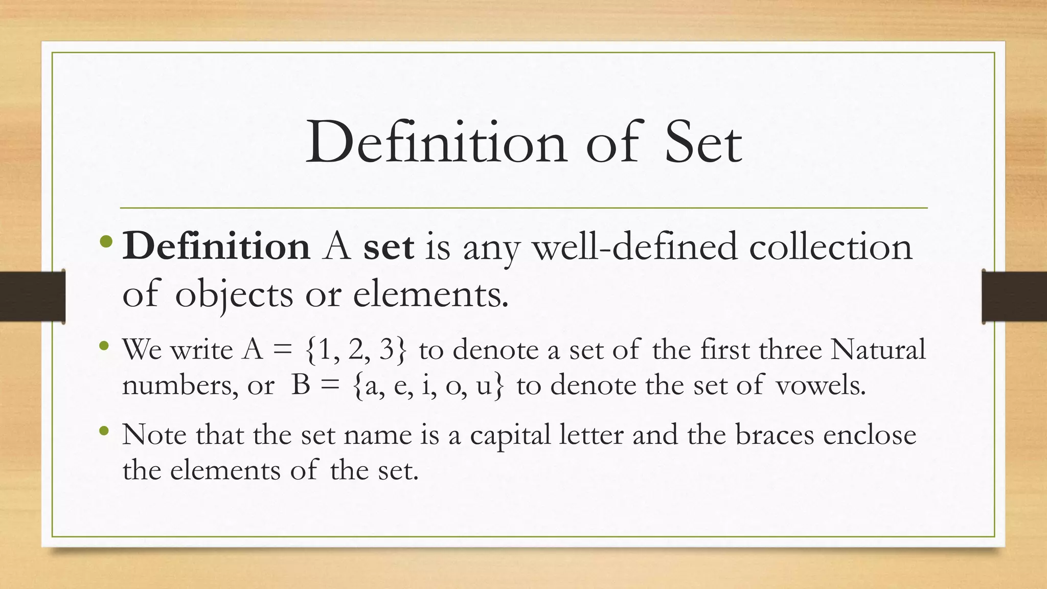 Definition of Set
•Definition A set is any well-defined collection
of objects or elements.
• We write A = {1, 2, 3} to denote a set of the first three Natural
numbers, or B = {a, e, i, o, u} to denote the set of vowels.
• Note that the set name is a capital letter and the braces enclose
the elements of the set.
 