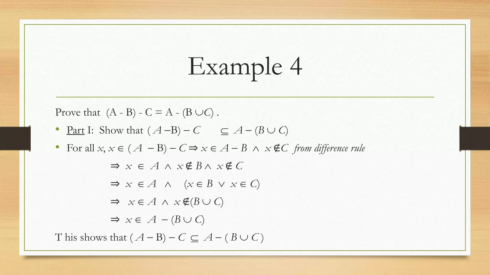 Example 4
Prove that (A - B) - C = A - (B C) .
• Part I: Show that ( A B)  C  A  (B  C)
• For all x, x  ( A  B)  C ⇒ x  A  B  x ∉C from difference rule
⇒ x  A  x ∉ B  x ∉ C
⇒ x  A  (x  B  x  C)
⇒ x  A  x ∉(B  C)
⇒ x  A  (B  C)
T his shows that ( A  B)  C  A  ( B  C )
 