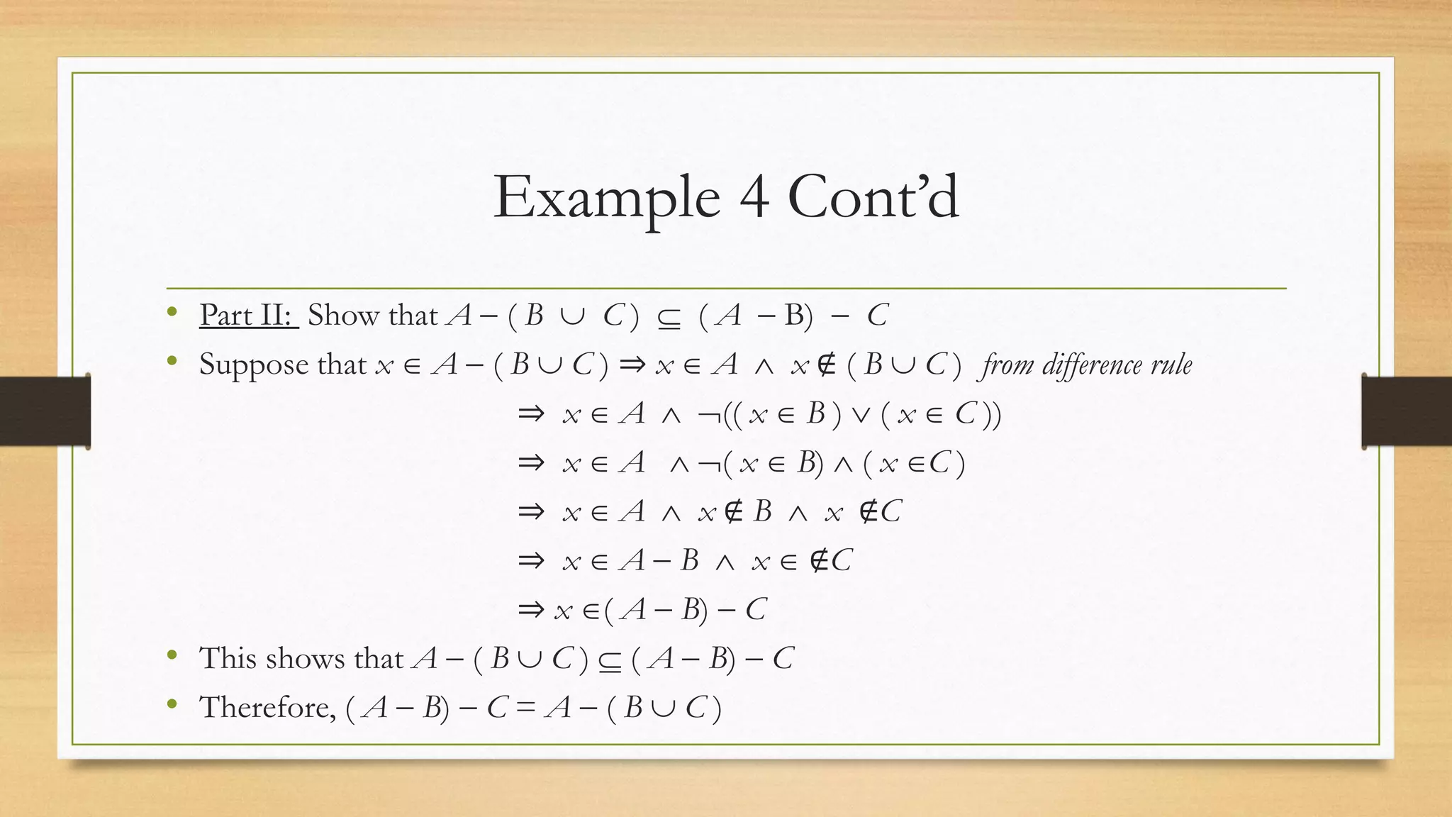 Example 4 Cont’d
• Part II: Show that A  ( B  C )  ( A  B)  C
• Suppose that x  A  ( B  C ) ⇒ x  A  x ∉ ( B  C ) from difference rule
⇒ x  A  (( x  B )  ( x  C ))
⇒ x  A  ( x  B)  ( x C )
⇒ x  A  x ∉ B  x ∉C
⇒ x  A  B  x  ∉C
⇒ x ( A  B)  C
• This shows that A  ( B  C )  ( A  B)  C
• Therefore, ( A  B)  C = A  ( B  C )
 