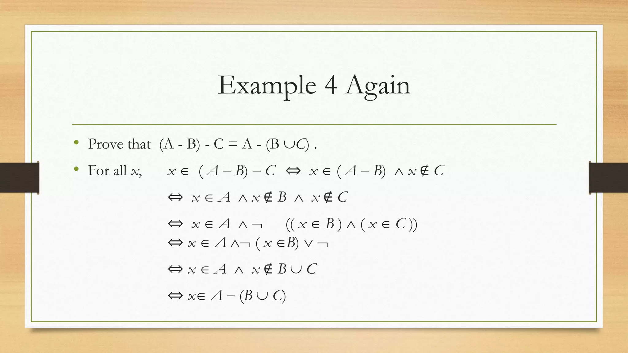 Example 4 Again
• Prove that (A - B) - C = A - (B C) .
• For all x, x  ( A  B)  C ⇔ x  ( A  B)  x ∉ C
⇔ x  A  x ∉ B  x ∉ C
⇔ x  A   (( x  B )  ( x  C ))
⇔ x  A  ( x B)  
⇔ x  A  x ∉ B  C
⇔ x A  (B  C)
 