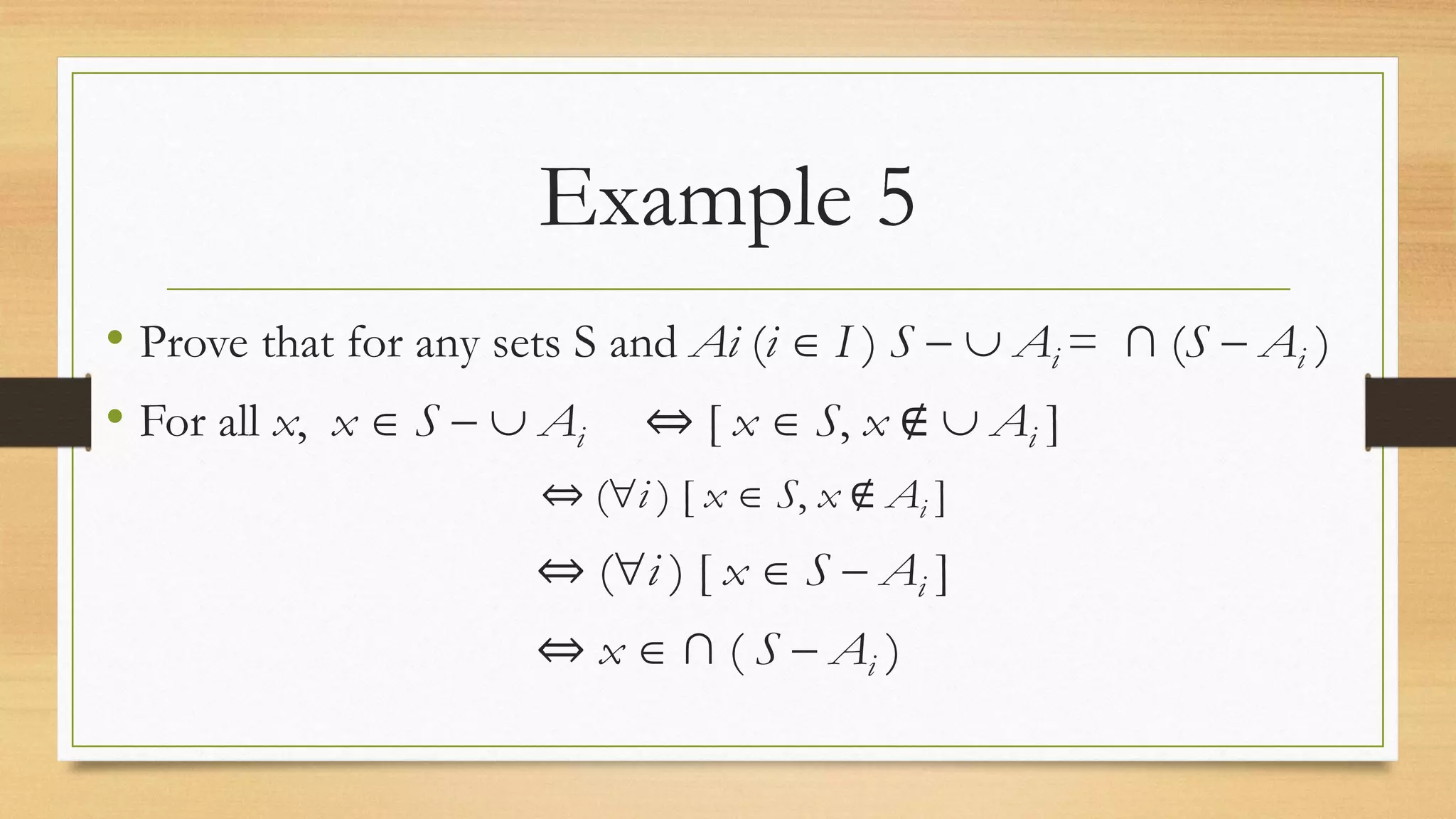 Example 5
• Prove that for any sets S and Ai (i  I ) S   Ai = ∩ (S  Ai )
• For all x, x  S   Ai ⇔ [ x  S, x ∉  Ai ]
⇔ (i ) [ x  S, x ∉ Ai ]
⇔ (i ) [ x  S  Ai ]
⇔ x  ∩ ( S  Ai )
 