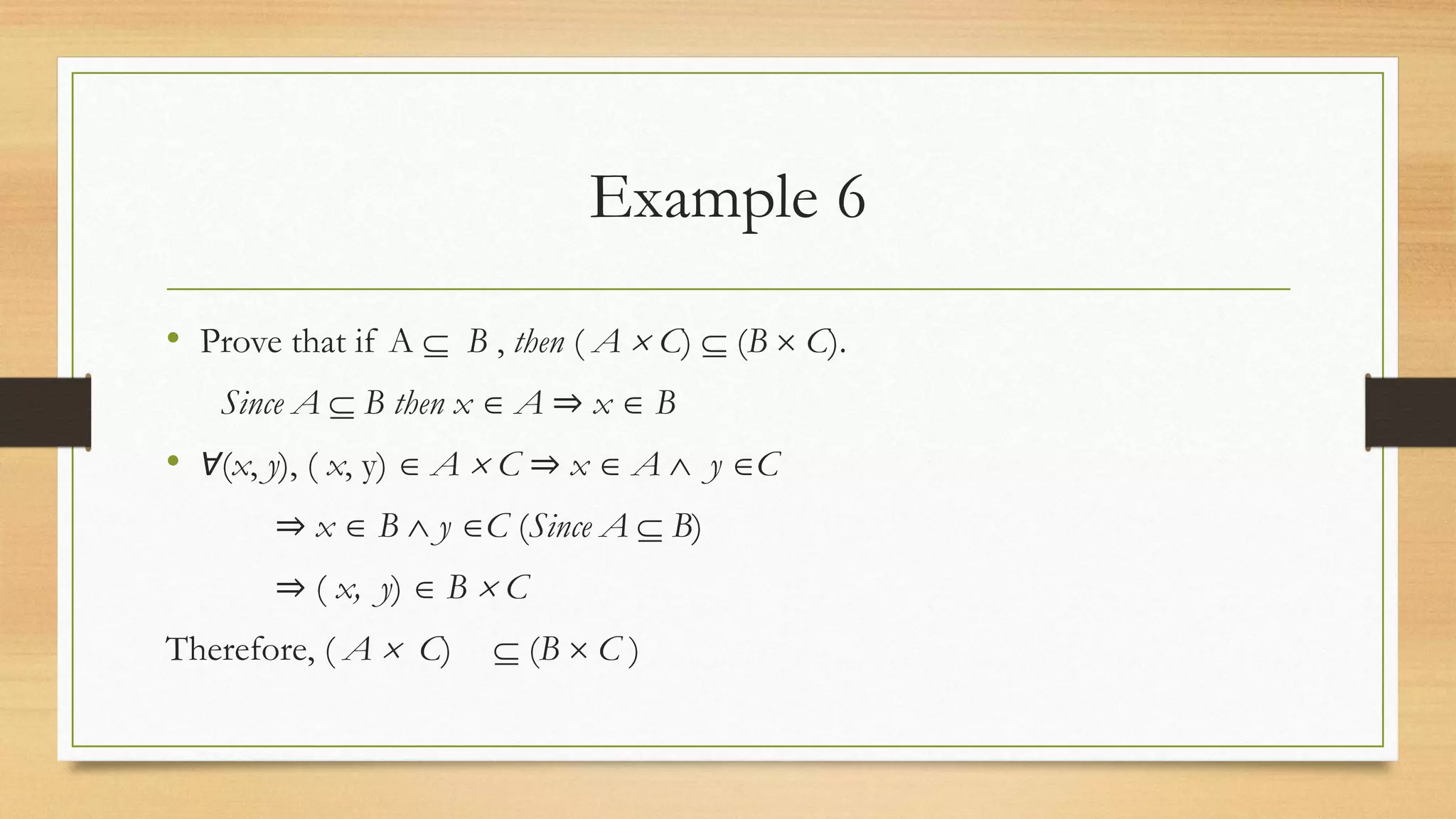 Example 6
• Prove that if A  B , then ( A  C)  (B  C).
Since A  B then x  A ⇒ x  B
• Ɐ(x, y), ( x, y)  A  C ⇒ x  A  y C
⇒ x  B  y C (Since A  B)
⇒ ( x, y)  B  C
Therefore, ( A  C)  (B  C )
 