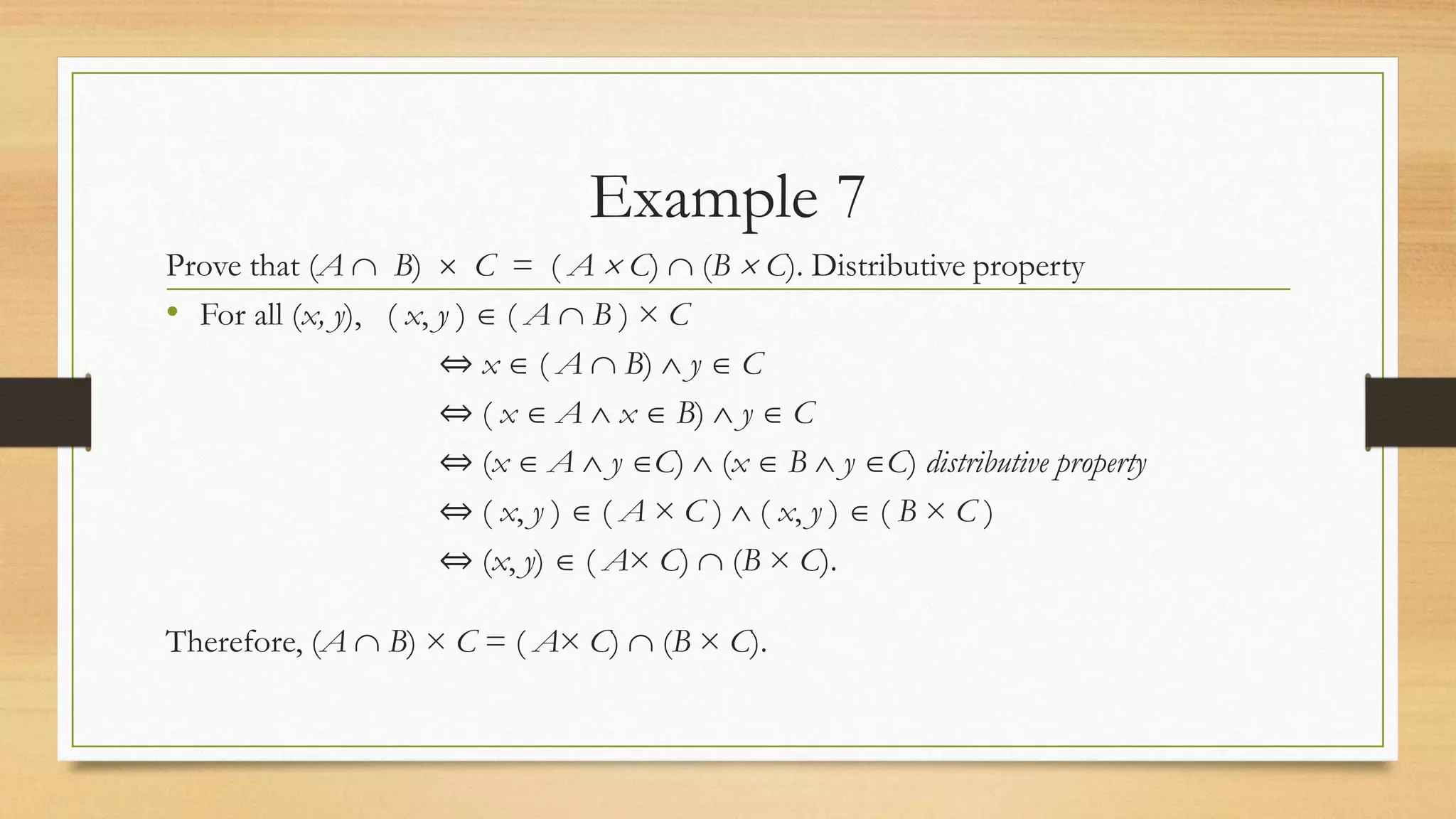 Example 7
Prove that (A  B)  C = ( A  C)  (B  C). Distributive property
• For all (x, y), ( x, y )  ( A  B ) × C
⇔ x  ( A  B)  y  C
⇔ ( x  A  x  B)  y  C
⇔ (x  A  y C)  (x  B  y C) distributive property
⇔ ( x, y )  ( A × C )  ( x, y )  ( B × C )
⇔ (x, y)  ( A× C)  (B × C).
Therefore, (A  B) × C = ( A× C)  (B × C).
 