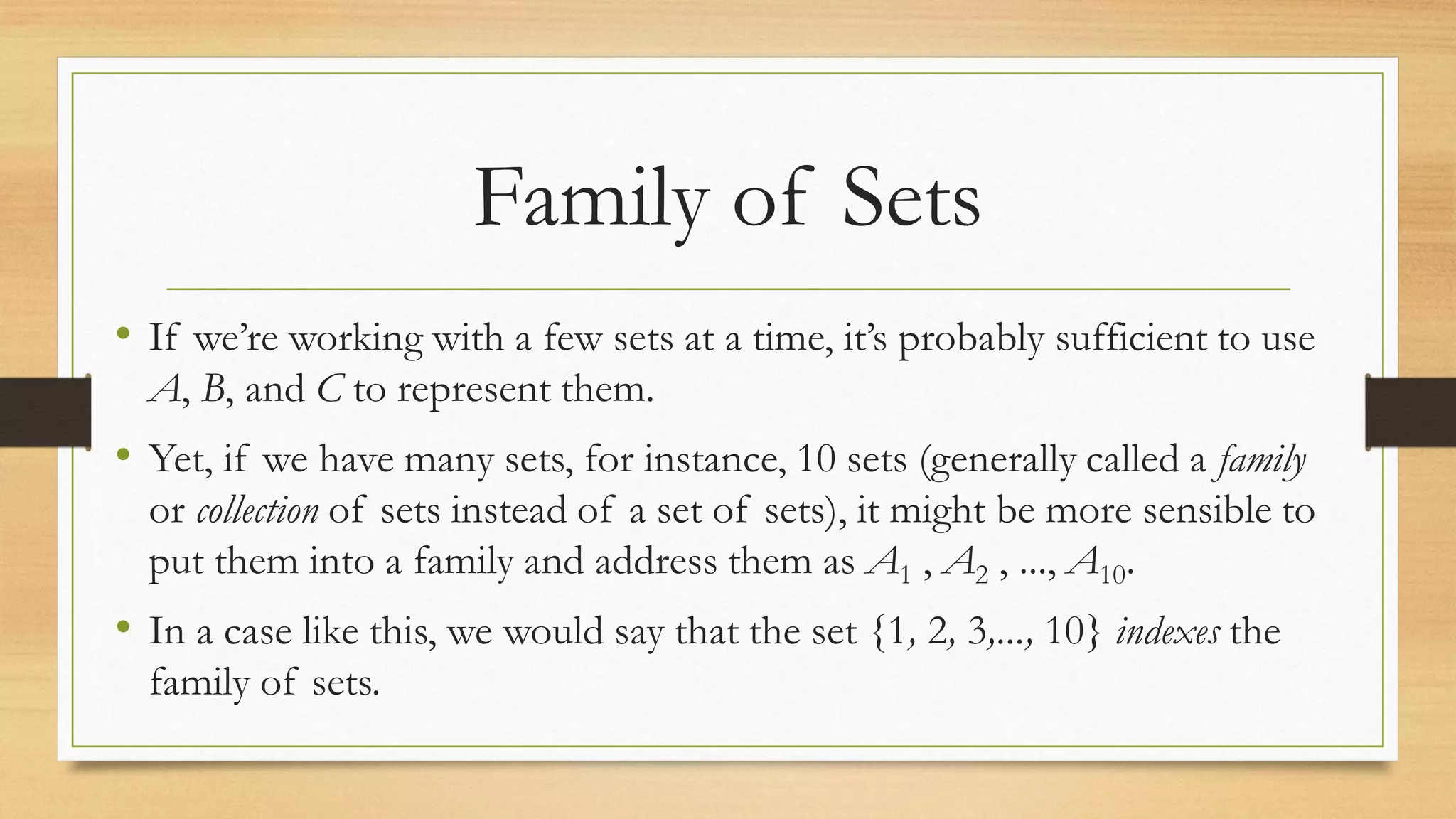 Family of Sets
• If we’re working with a few sets at a time, it’s probably sufficient to use
A, B, and C to represent them.
• Yet, if we have many sets, for instance, 10 sets (generally called a family
or collection of sets instead of a set of sets), it might be more sensible to
put them into a family and address them as A1 , A2 , ..., A10.
• In a case like this, we would say that the set {1, 2, 3,..., 10} indexes the
family of sets.
 