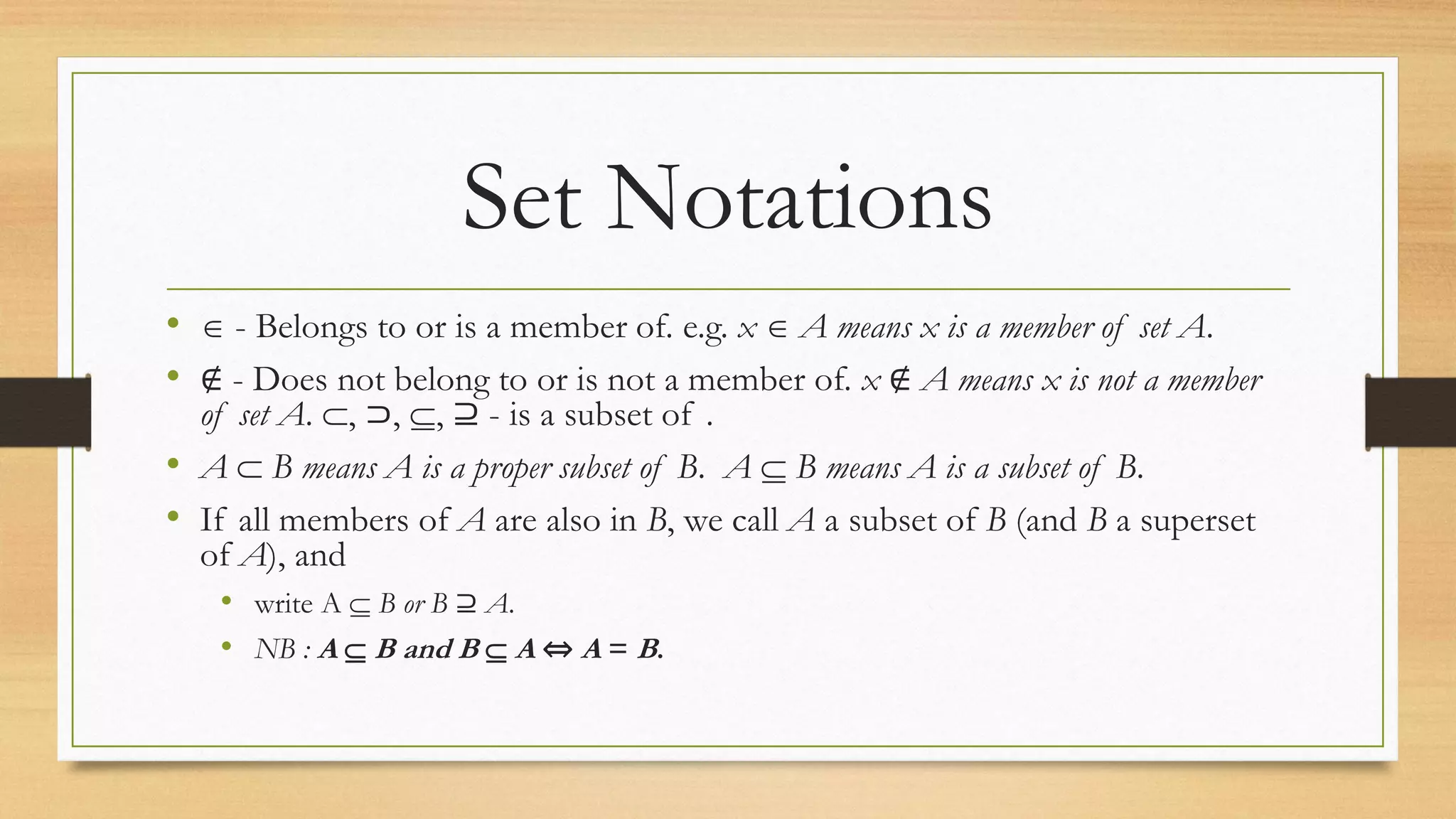 Set Notations
•  - Belongs to or is a member of. e.g. x  A means x is a member of set A.
• ∉ - Does not belong to or is not a member of. x ∉ A means x is not a member
of set A. , ⊃, , ⊇ - is a subset of .
• A  B means A is a proper subset of B. A  B means A is a subset of B.
• If all members of A are also in B, we call A a subset of B (and B a superset
of A), and
• write A  B or B ⊇ A.
• NB : A  B and B  A ⇔ A = B.
 