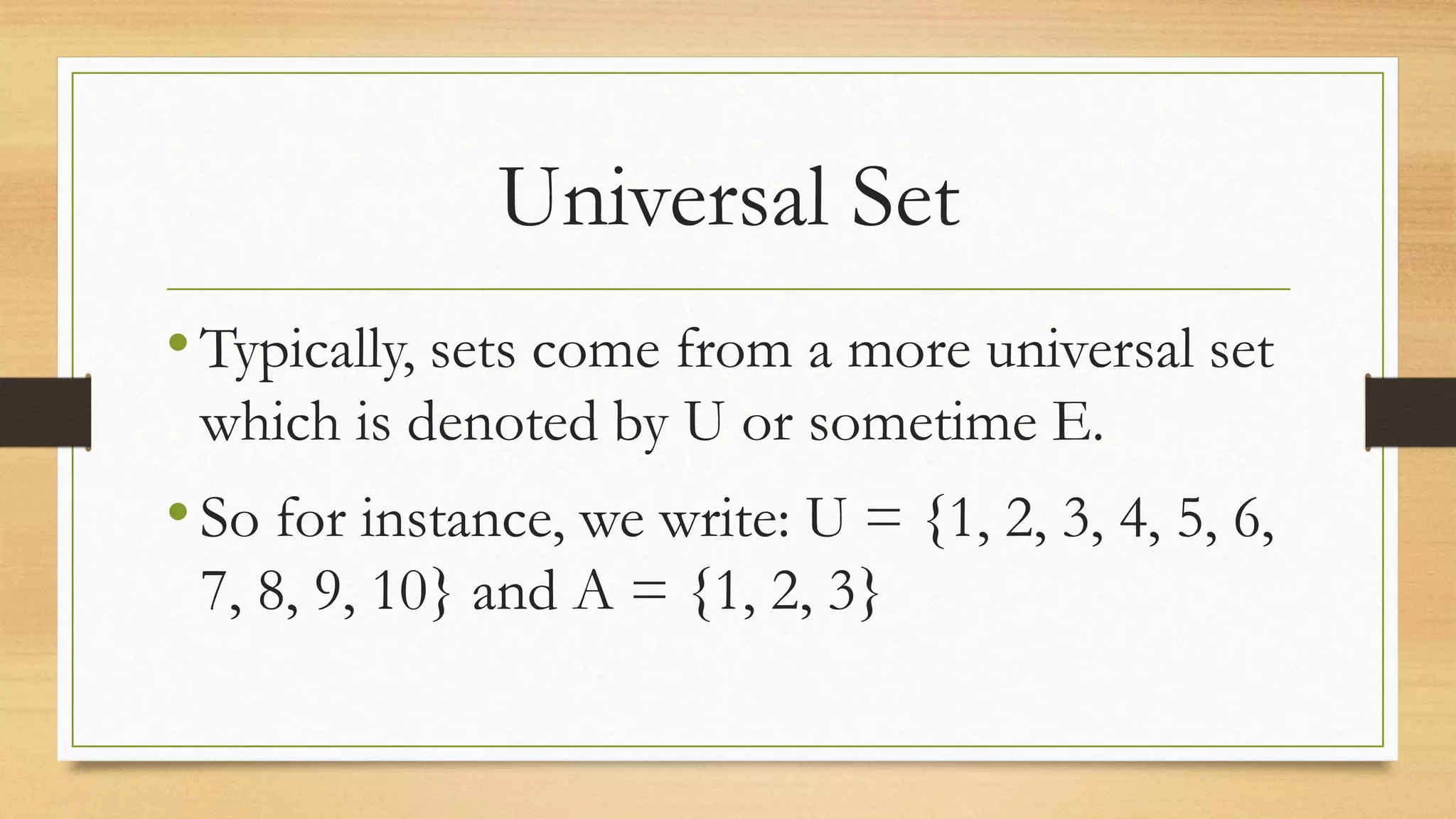 Universal Set
•Typically, sets come from a more universal set
which is denoted by U or sometime E.
•So for instance, we write: U = {1, 2, 3, 4, 5, 6,
7, 8, 9, 10} and A = {1, 2, 3}
 