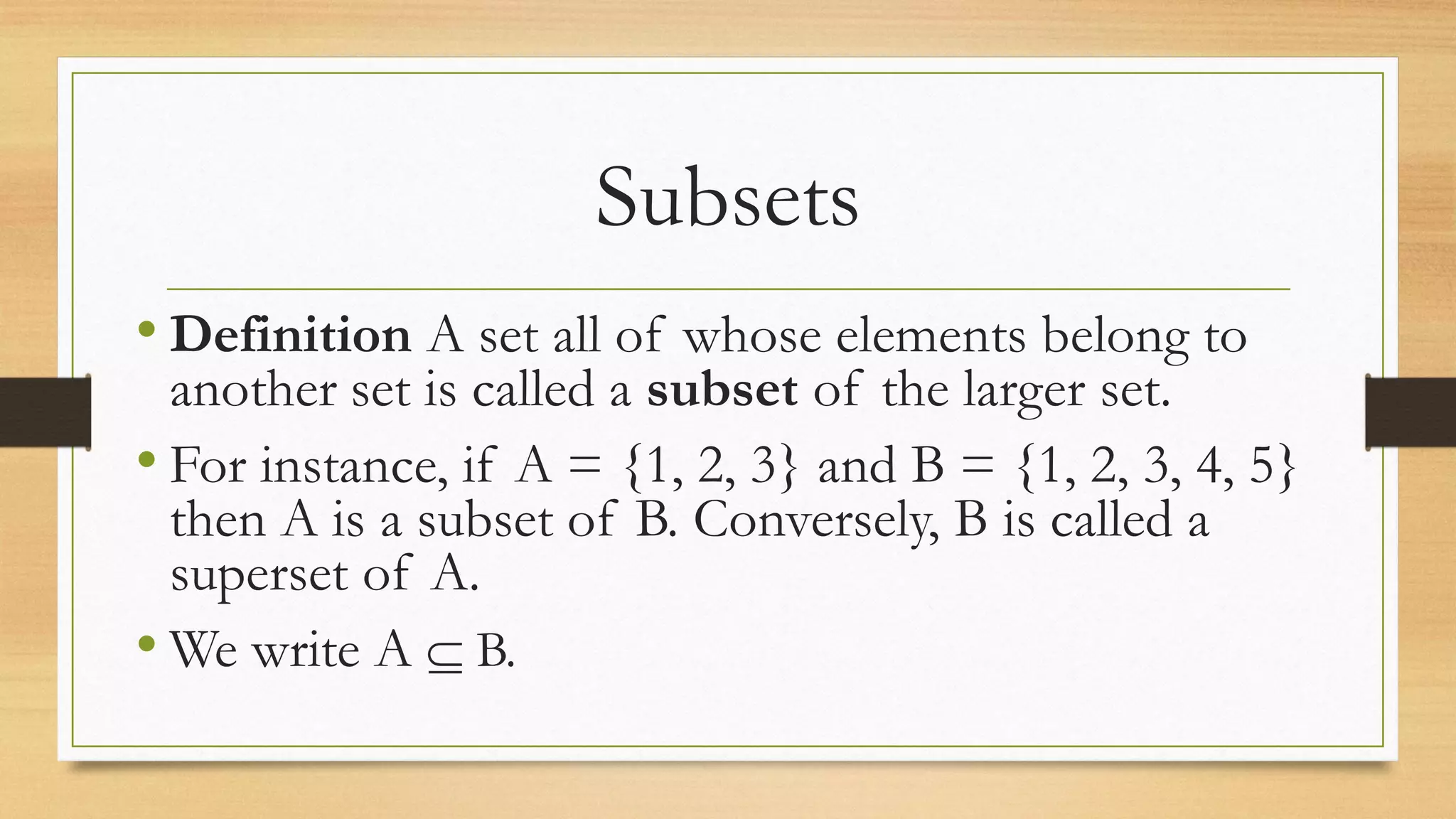 Subsets
• Definition A set all of whose elements belong to
another set is called a subset of the larger set.
• For instance, if A = {1, 2, 3} and B = {1, 2, 3, 4, 5}
then A is a subset of B. Conversely, B is called a
superset of A.
• We write A  B.
 