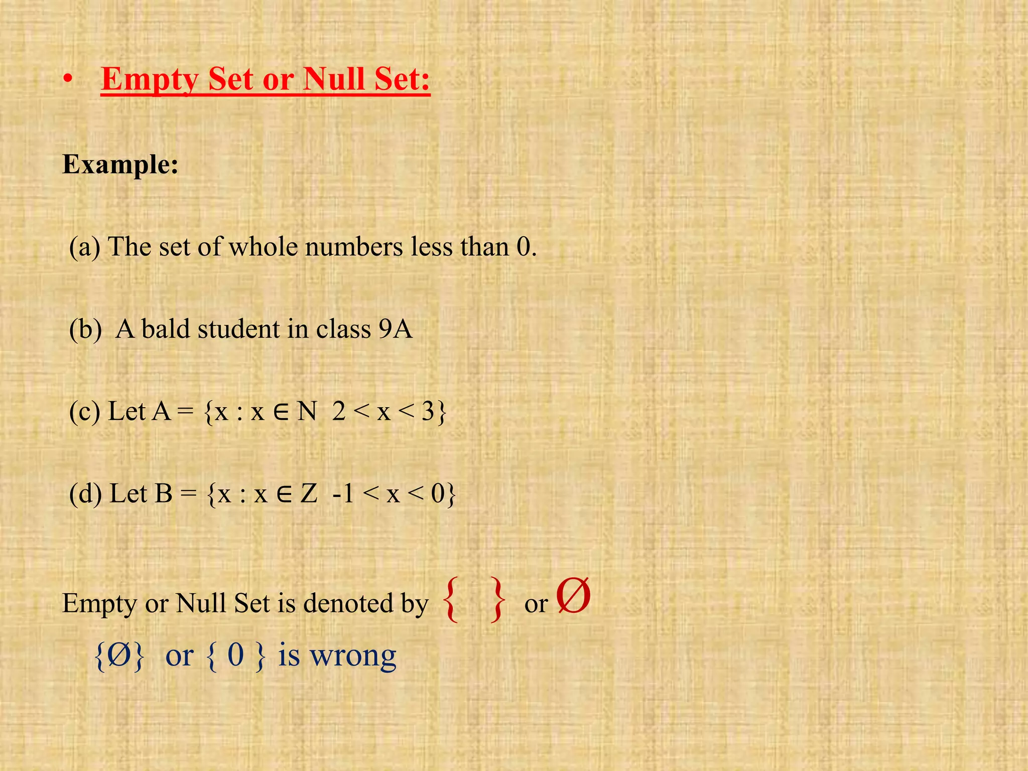 • Empty Set or Null Set:
Example:
(a) The set of whole numbers less than 0.
(b) A bald student in class 9A
(c) Let A = {x : x ∈ N 2 < x < 3}
(d) Let B = {x : x ∈ Z -1 < x < 0}
Empty or Null Set is denoted by { } or Ø
{Ø} or { 0 } is wrong
 
