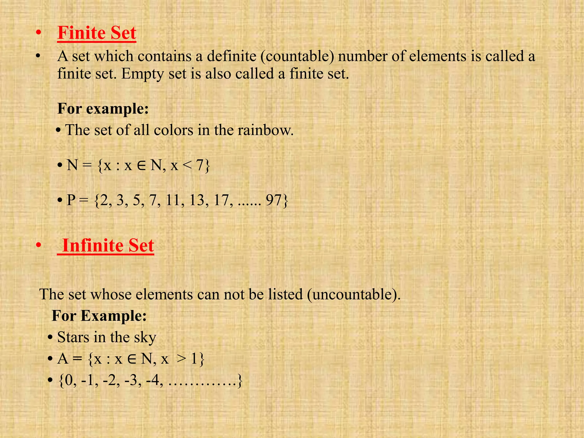 • Finite Set
• A set which contains a definite (countable) number of elements is called a
finite set. Empty set is also called a finite set.
For example:
• The set of all colors in the rainbow.
• N = {x : x ∈ N, x < 7}
• P = {2, 3, 5, 7, 11, 13, 17, ...... 97}
• Infinite Set
The set whose elements can not be listed (uncountable).
For Example:
• Stars in the sky
• A = {x : x ∈ N, x > 1}
• {0, -1, -2, -3, -4, ………….}
 