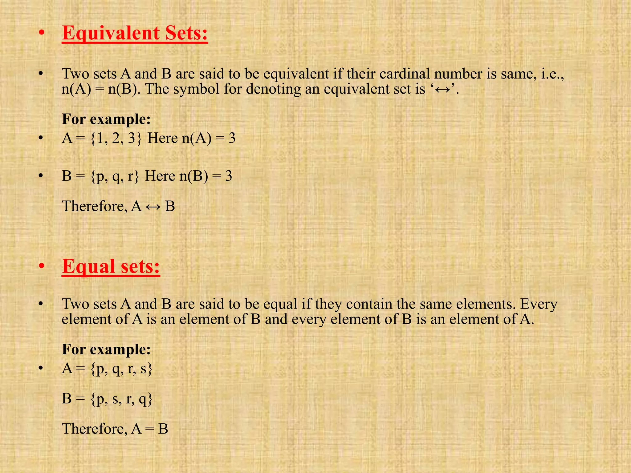 • Equivalent Sets:
• Two sets A and B are said to be equivalent if their cardinal number is same, i.e.,
n(A) = n(B). The symbol for denoting an equivalent set is ‘↔’.
For example:
• A = {1, 2, 3} Here n(A) = 3
• B = {p, q, r} Here n(B) = 3
Therefore, A ↔ B
• Equal sets:
• Two sets A and B are said to be equal if they contain the same elements. Every
element of A is an element of B and every element of B is an element of A.
For example:
• A = {p, q, r, s}
B = {p, s, r, q}
Therefore, A = B
 