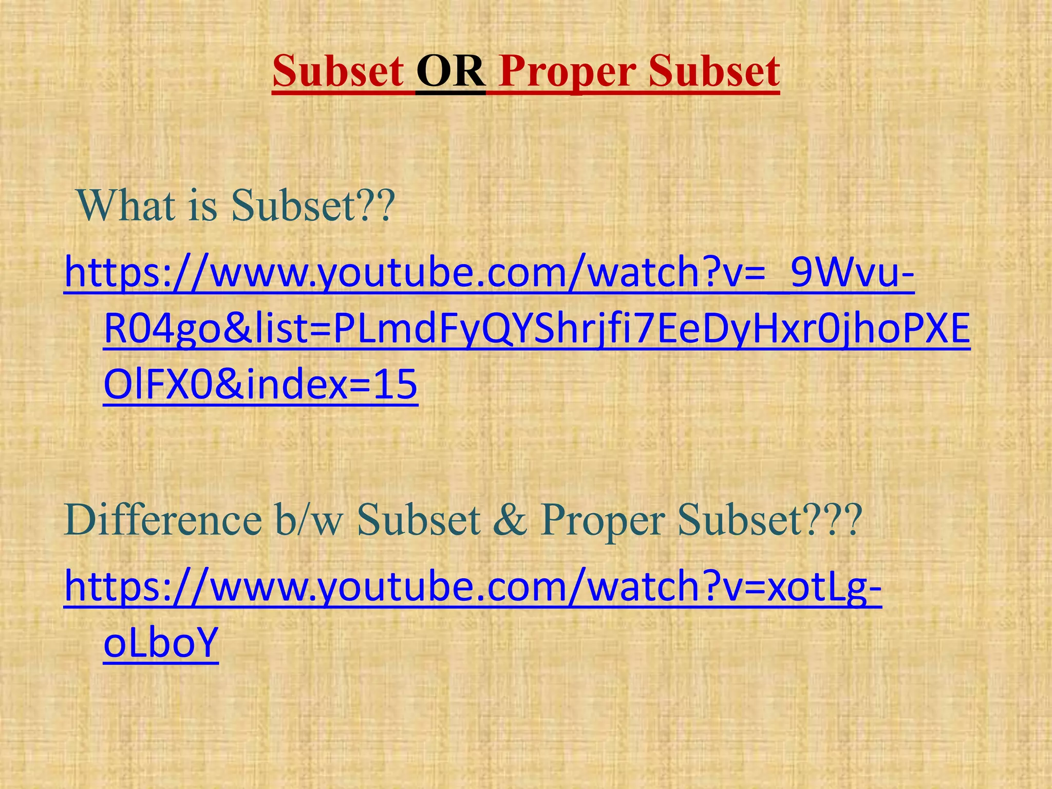 Subset OR Proper Subset
What is Subset??
https://www.youtube.com/watch?v=_9Wvu-
R04go&list=PLmdFyQYShrjfi7EeDyHxr0jhoPXE
OlFX0&index=15
Difference b/w Subset & Proper Subset???
https://www.youtube.com/watch?v=xotLg-
oLboY
 