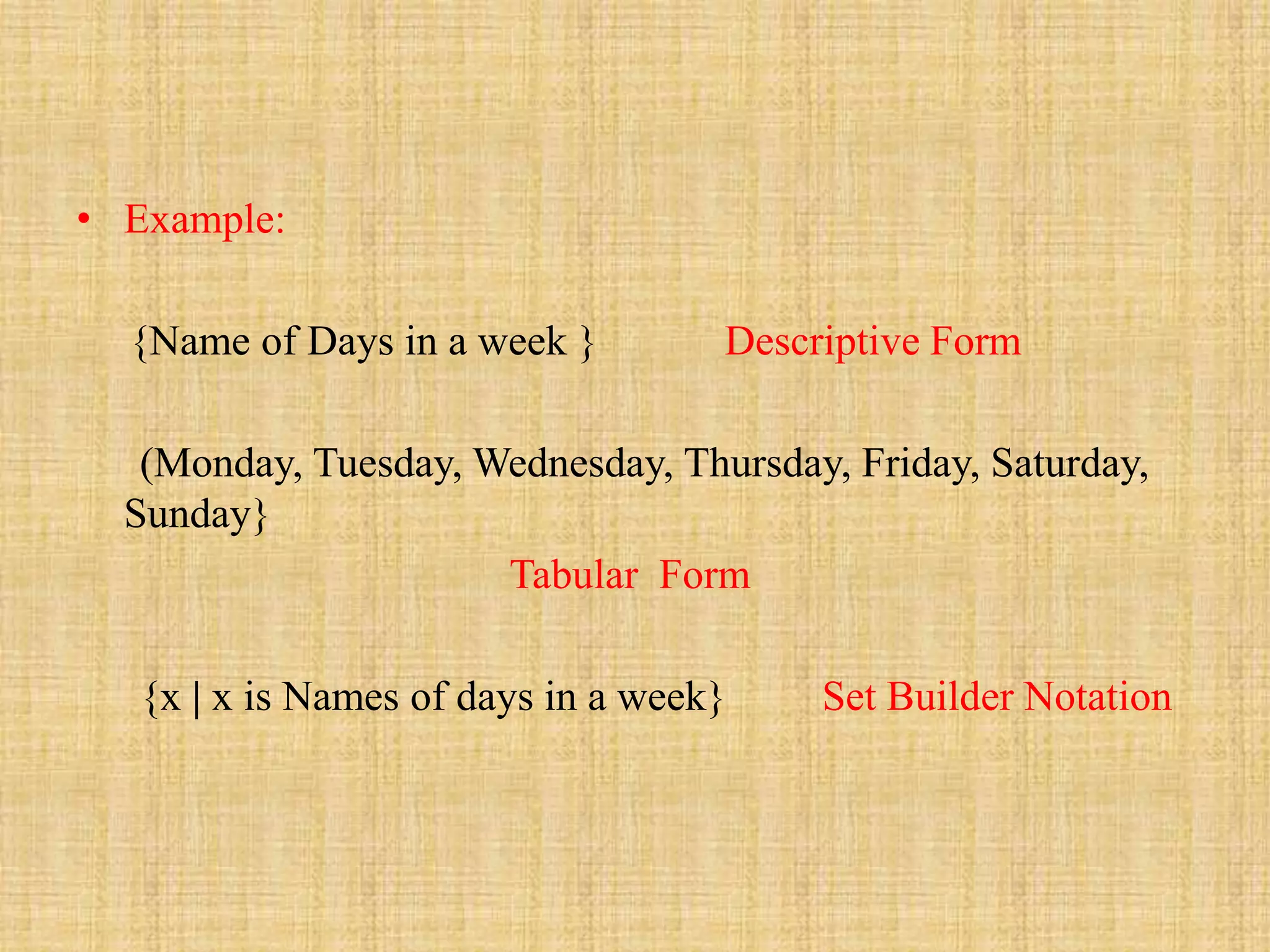 • Example:
{Name of Days in a week } Descriptive Form
(Monday, Tuesday, Wednesday, Thursday, Friday, Saturday,
Sunday}
Tabular Form
{x | x is Names of days in a week} Set Builder Notation
 