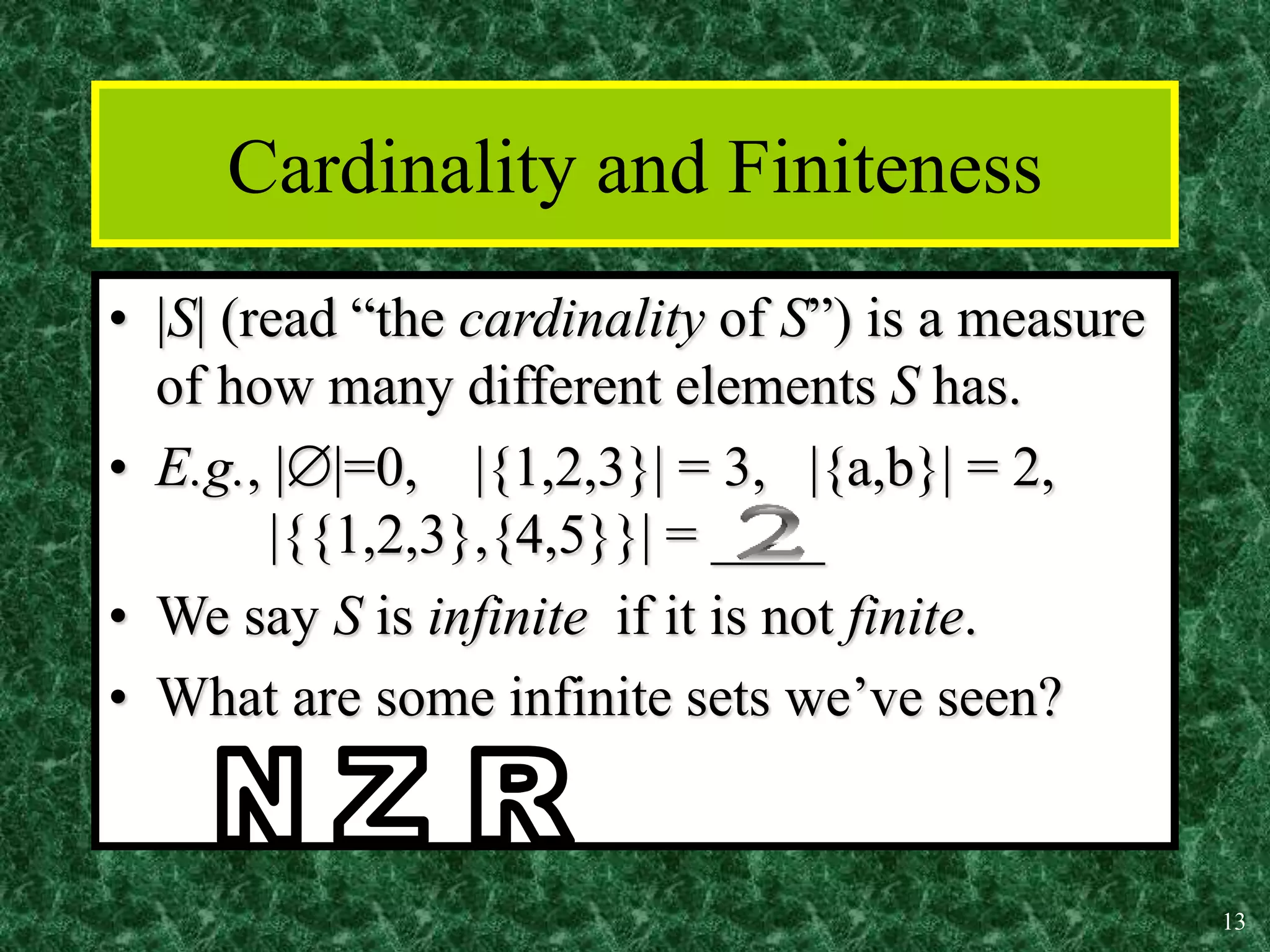 13
Cardinality and Finiteness
• |S| (read “the cardinality of S”) is a measure
of how many different elements S has.
• E.g., ||=0, |{1,2,3}| = 3, |{a,b}| = 2,
|{{1,2,3},{4,5}}| = ____
• We say S is infinite if it is not finite.
• What are some infinite sets we’ve seen?
 