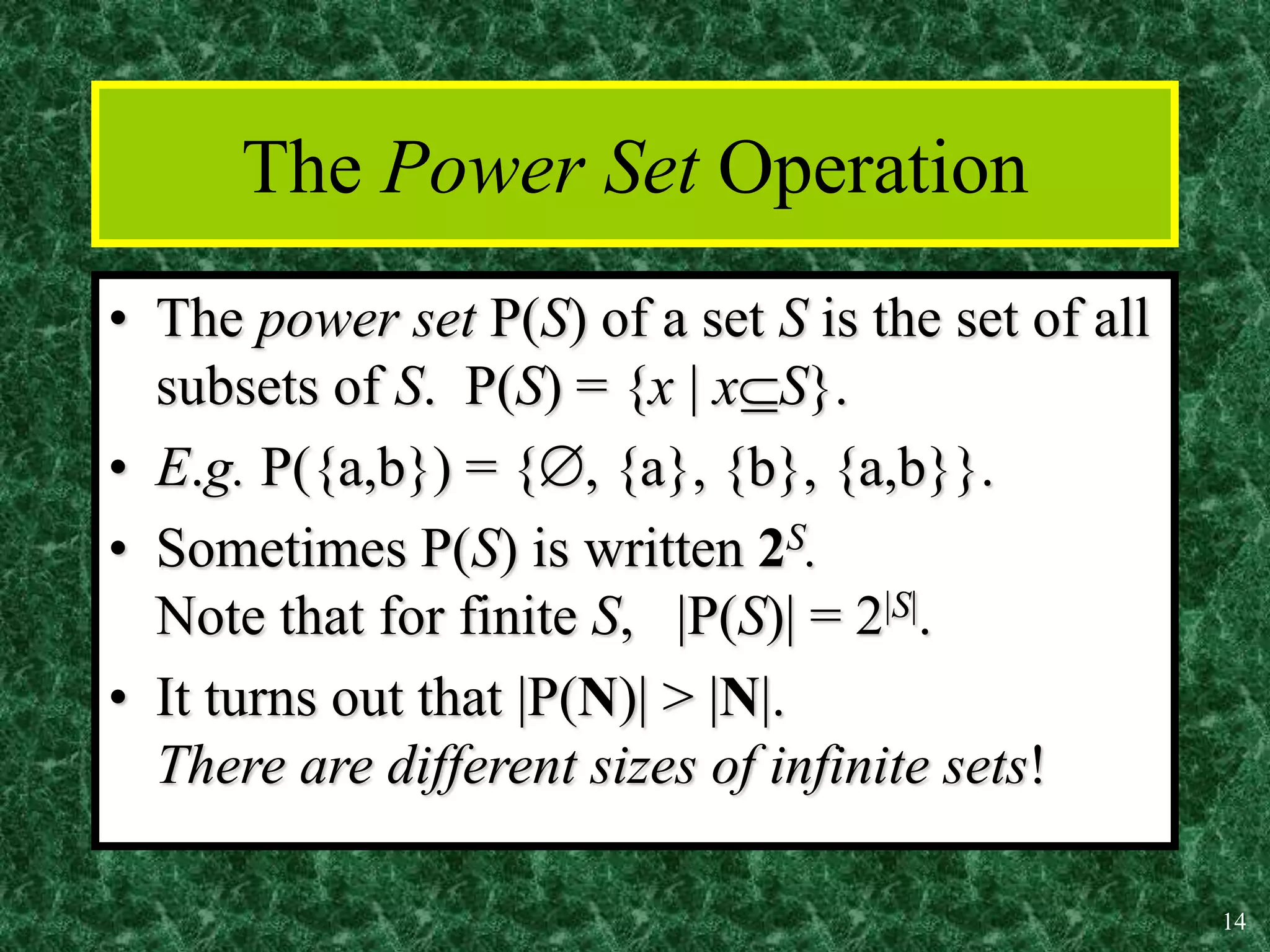 14
The Power Set Operation
• The power set P(S) of a set S is the set of all
subsets of S. P(S) = {x | xS}.
• E.g. P({a,b}) = {, {a}, {b}, {a,b}}.
• Sometimes P(S) is written 2S.
Note that for finite S, |P(S)| = 2|S|.
• It turns out that |P(N)| > |N|.
There are different sizes of infinite sets!
 