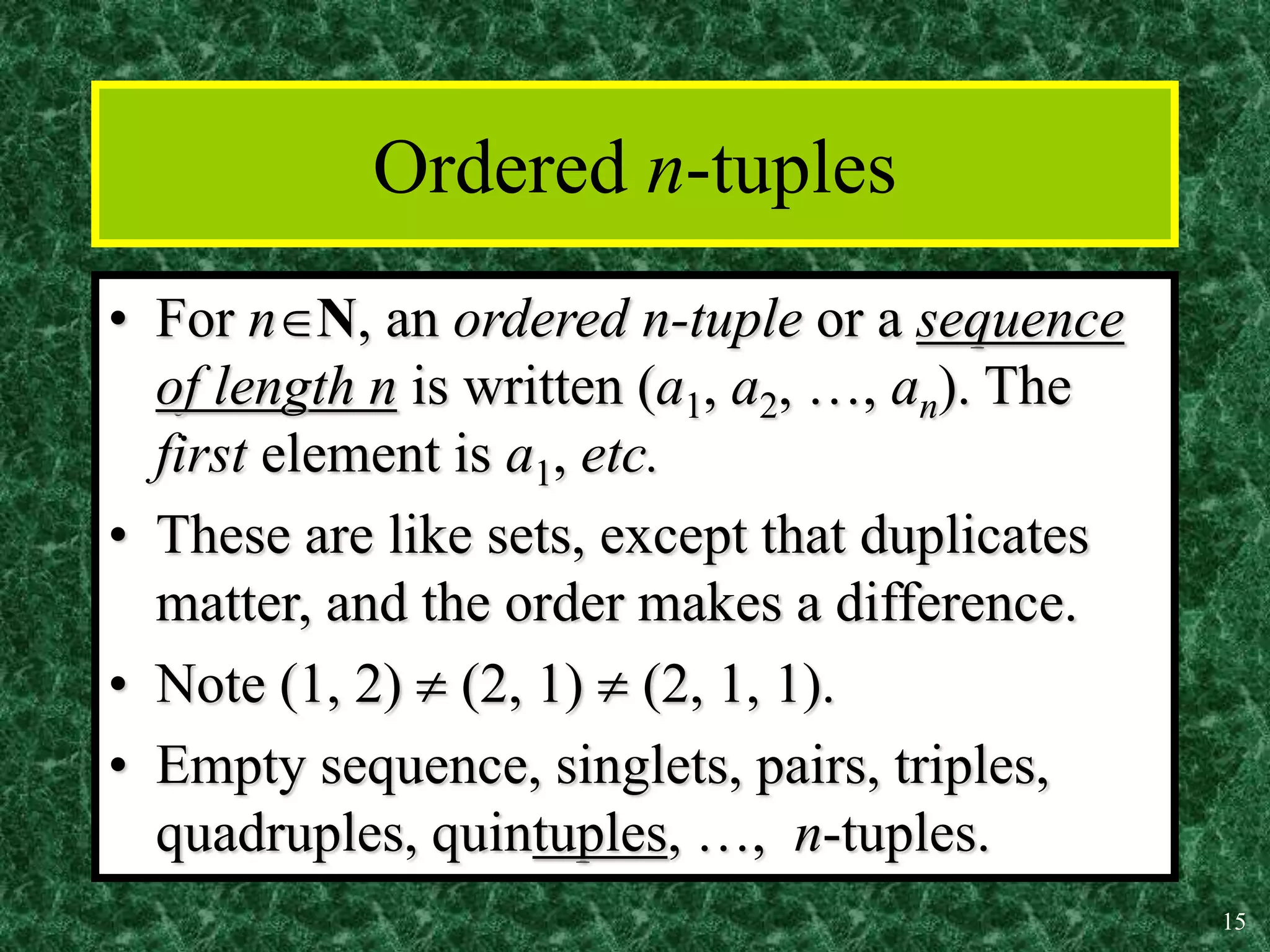 15
Ordered n-tuples
• For nN, an ordered n-tuple or a sequence
of length n is written (a1, a2, …, an). The
first element is a1, etc.
• These are like sets, except that duplicates
matter, and the order makes a difference.
• Note (1, 2)  (2, 1)  (2, 1, 1).
• Empty sequence, singlets, pairs, triples,
quadruples, quintuples, …, n-tuples.
 